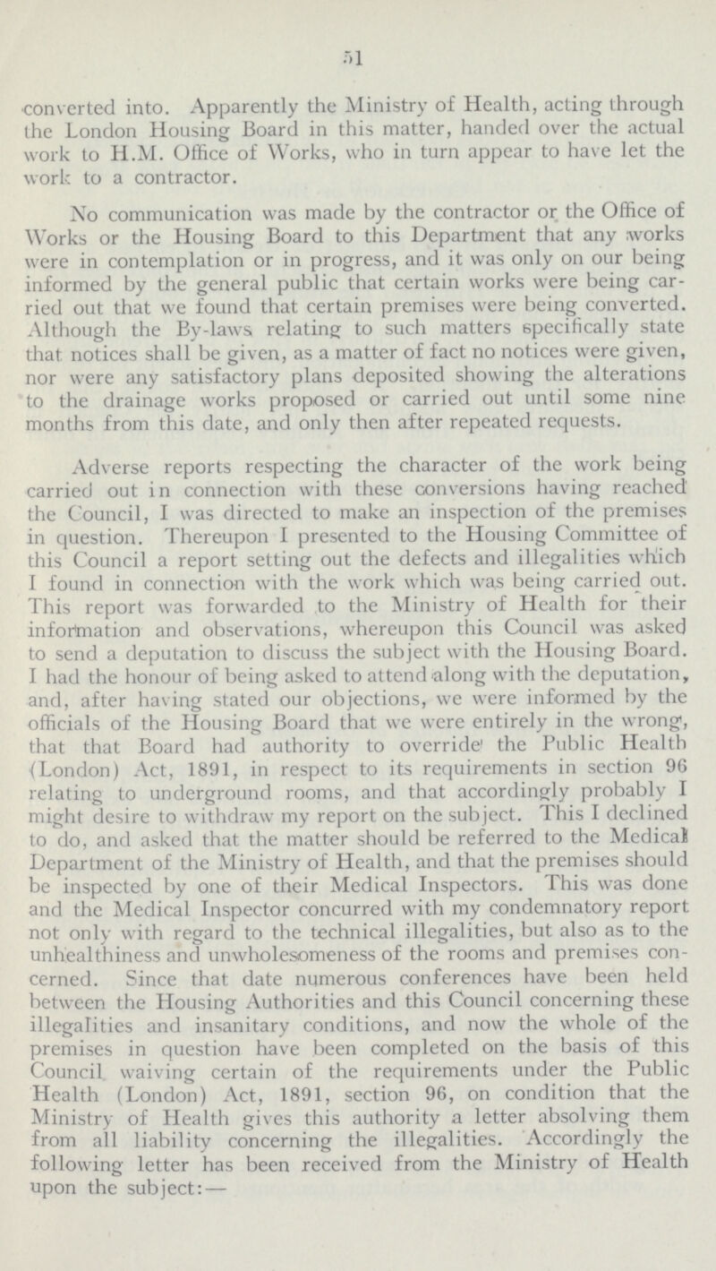 51 converted into. Apparently the Ministry of Health, acting through the London Housing Board in this matter, handed over the actual work to H.M. Office of Works, who in turn appear to have let the work to a contractor. No communication was made by the contractor or the Office of Works or the Housing Board to this Department that any works were in contemplation or in progress, and it was only on our being informed by the general public that certain works were being car ried out that we found that certain premises were being converted. Although the By-laws relating to such matters specifically state that notices shall be given, as a matter of fact no notices were given, nor were any satisfactory plans deposited showing the alterations to the drainage works proposed or carried out until some nine months from this date, and only then after repeated requests. Adverse reports respecting the character of the work being carried out in connection with these conversions having reached' the Council, I was directed to make an inspection of the premises in question. Thereupon I presented to the Housing Committee of this Council a report setting out the defects and illegalities which I found in connection with the work which was being carried out. This report was forwarded to the Ministry of Health for their information and observations, whereupon this Council was asked to send a deputation to discuss the subject with the Housing Board. I had the honour of being asked to attend along with the deputation, and, after having stated our objections, we were informed by the officials of the Housing Board that we were entirely in the wrong, that that Board had authority to override the Public Health (London) Act, 1891, in respect to its requirements in section 96 relating to underground rooms, and that accordingly probably I might desire to withdraw my report on the sub ject. This I declined to do, and asked that the matter should be referred to the Medical Department of the Ministry of Health, and that the premises should be inspected by one of their Medical Inspectors. This was done and the Medical Inspector concurred with my condemnatory report not only with regard to the technical illegalities, but also as to the unhealthiness and unwholesomeness of the rooms and premises con cerned. Since that date numerous conferences have been held between the Housing Authorities and this Council concerning these illegalities and insanitary conditions, and now the whole of the premises in question have been completed on the basis of this Council waiving certain of the requirements under the Public Health (London) Act, 1891, section 96, on condition that the Ministry of Health gives this authority a letter absolving them from all liability concerning the illegalities. Accordingly the following letter has been received from the Ministry of Health upon the subject:—