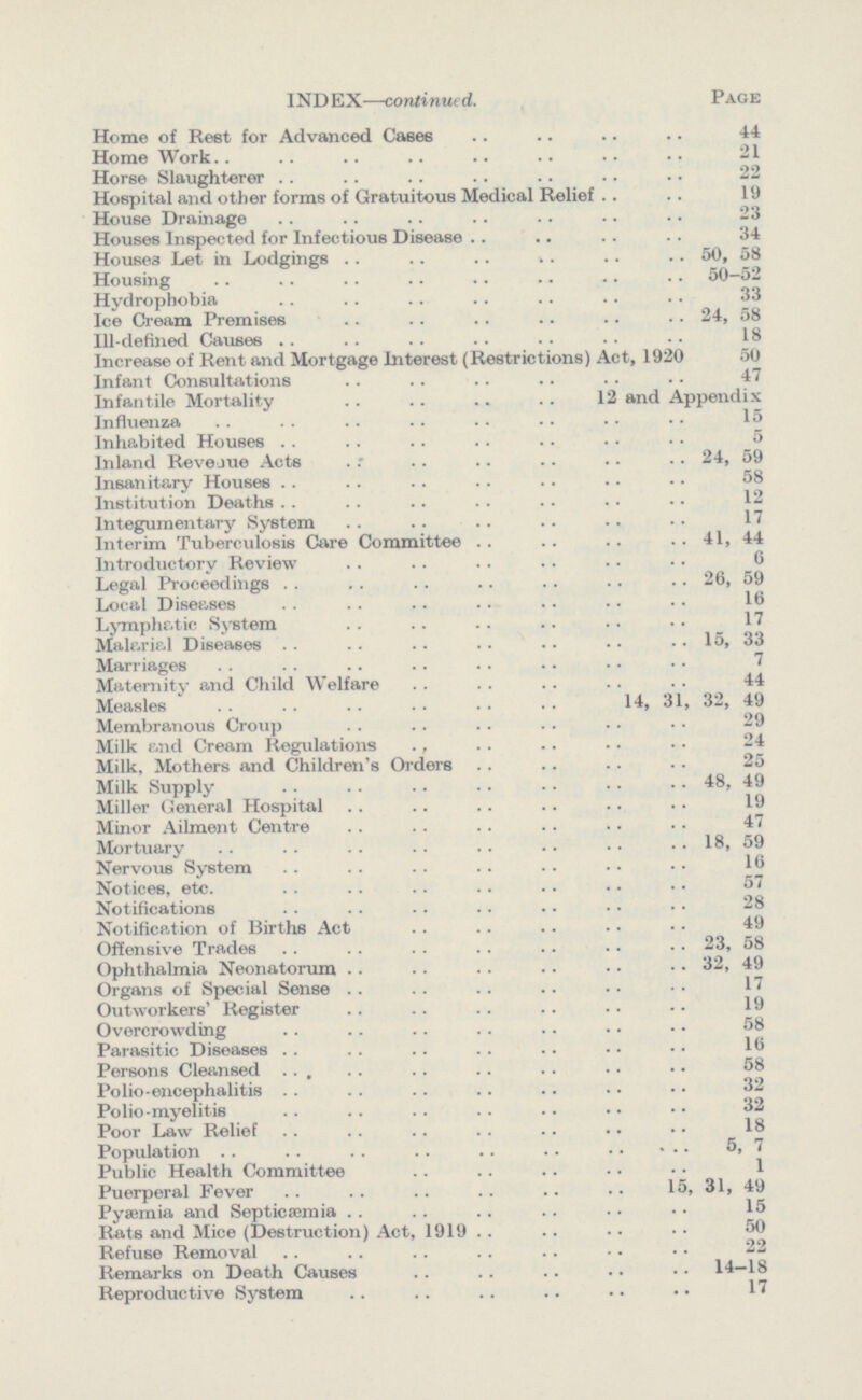 INDEX—continued. Page Home of Rest for Advanced Cases 44 Home Work 21 Horse Slaughterer 22 Hospital and other forms of Gratuitous Medical Relief 19 House Drainage 23 Houses Inspected for Infectious Disease 34 Houses Let in Lodgings 50, 58 Housing 50-52 Hydrophobia 33 Ice Cream Premises 24, 58 Ill-defined Causes 18 Increase of Rent and Mortgage Interest (Restrictions) Act, 1920 50 Infant Consultations 47 Infantile Mortality 12 and Appendix Influenza 15 Inhabited Houses 5 Inland Revenue Acts 24, 59 Insanitary Houses 58 Institution Deaths 12 Integumentary System 17 Interim Tuberculosis Care Committee 41, 44 Introductory Review 6 Legal Proceedings 26, 59 Local Diseases 16 Lymphatic System 17 Malarial Diseases 15, 33 Marriages 7 Maternity and Child Welfare 44 Measles 14, 31, 32, 49 Membranous Croup 29 Milkand Cream Regulations 24 Milk, Mothers and Children's Orders 25 Milk Supply 48, 49 Miller General Hospital 19 Minor Ailment Centre 47 Mortuary 18,59 Nervous System 18 Notices, etc. 57 Notifications 28 Notification of Births Act 49 Offensive Trades 23, 58 Ophthalmia Neonatorum 32, 49 Organs of Special Sense 17 Outworkers' Register 19 Overcrowding 58 Parasitic Diseases 18 Persons Cleansed 58 Polio-encephalitis 32 Polio-myeliti 32 Poor Law Relief 18 Population 5, 7 Public Health Committee 1 Puerperal Fever 15, 31, 49 Pysemia and Septicemia 15 Rats and Mice (Destruction) Act, 1919 50 Refuse Removal 22 Remarks on Death Causes 14—18 Reproductive System 17