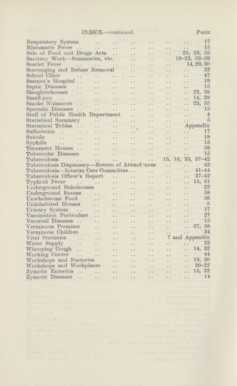 INDEX—continued. Page Respiratory System 17 Rheumatic Fever 15 Sale of Food and Drugs Acta 25, 26, 55 Sanitary Work—Summaries, etc. 19-23, 53-59 Scarlet Fever 14,29,30 Scavenging and Refuse Removal 22 School Clinic 47 Seamen's Hospital 19 Septic Diseases 15 Slaughterhouses 22, 58 Small-pox 14, 28 Smoke Nuisances 23, 55 Sporadic Diseases 15 Staff of Public Health Department 4 Statistical Summary 5 Statistical Tables Appendix Suffocation 17 Suicide 18 Syphilis 15 Tenement Houses 59 Tubercular Diseases 15 Tuberculosis 15, 16, 33,37-42 Tuberculosis Dispensary—Return of Attendences 43 Tuberculosis—Interim Care Comm ittee 41-44 Tuberculosis Officer's Report 37-42 Typhoid Fever 15, 31 Underground Bakehouses 22 Underground Rooms 58 Unwholesome Food 56 Uninhabited Houses 5 Urinary System 17 Vaccination Particulars 27 Venereal Diseases 15 Verminous Premises 57, 58 Verminous Children 34 Vital Statistics 7 and Appendix Water Supply 23 Whooping Cough 14, 32 Working Centre 44 Workshops and Factories 19, 20 Workshops and Workplaces 20—22 Zymotic Enteritis 15, 32 Zymotic Diseases 14