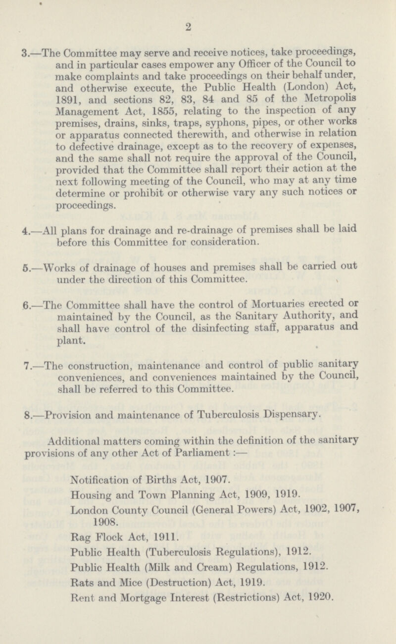 2 3.—The Committee may serve and receive notices, take proceedings, and in particular cases empower any Officer of the Council to make complaints and take proceedings on their behalf under, and otherwise execute, the Public Health (London) Act, 1891, and sections 82, 83, 84 and 85 of the Metropolis Management Act, 1855, relating to the inspection of any premises, drains, sinks, traps, syphons, pipes, or other works or apparatus connected therewith, and otherwise in relation to defective drainage, except as to the recovery of expenses, and the same shall not require the approval of the Council, provided that the Committee shall report their action at the next following meeting of the Council, who may at any time determine or prohibit or otherwise vary any such notices or proceedings. 4.—All plans for drainage and re-drainage of premises shall be laid before this Committee for consideration. 5.—Works of drainage of houses and premises shall be carried out under the direction of this Committee. 6.—The Committee shall have the control of Mortuaries erected or maintained by the Council, as the Sanitary Authority, and shall have control of the disinfecting staff, apparatus and plant. 7.—The construction, maintenance and control of public sanitary conveniences, and conveniences maintained by the Council, shall be referred to this Committee. 8.—Provision and maintenance of Tuberculosis Dispensary. Additional matters coming within the definition of the sanitary provisions of any other Act of Parliament:— Notification of Births Act, 1907. Housing and Town Planning Act, 1909, 1919. London County Council (General Powers) Act, 1902, 1907, 1908. Rag Flock Act, 1911. Public Health (Tuberculosis Regulations), 1912. Public Health (Milk and Cream) Regulations, 1912. Rats and Mice (Destruction) Act, 1919. Rent and Mortgage Interest (Restrictions) Act, 1920.