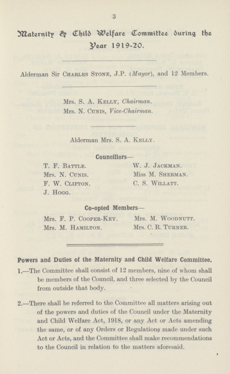3 Maternity & Child Welfare Committe During the Year 1919-20. Alderman Sir Charles Stone, J.P. (Mayor), and 12 Members. Mrs. S. A. Kelly, Chairman. Mrs. N. Cunis, Vice-Chairman. Alderman Mrs. S. A. Kelly. Councillors— T. F. Battle. W. J. Jackman. Mrs. N. Cunis. Miss M. Sherman. F. W. Clifton. C. S. Willatt. J. Hogg. Co-opted Members— Mrs. F. P. Cooper-Key. Mrs. M. Woodnutt. Mrs. M. Hamilton. Mrs. C. R. Turner. Powers and Duties of the Maternity and Child Welfare Committee. 1.—The Committee shall consist of 12 members, nine of whom shall be members of the Council, and three selected by the Council from outside that body. 2.—There shall be referred to the Committee all matters arising out of the powers and duties of the Council under the Maternity and Child Welfare Act, 1918, or any Act or Acts amending the same, or of any Orders or Regulations made under such Act or Acts, and the Committee shall make recommendations to the Council in relation to the matters aforesaid.