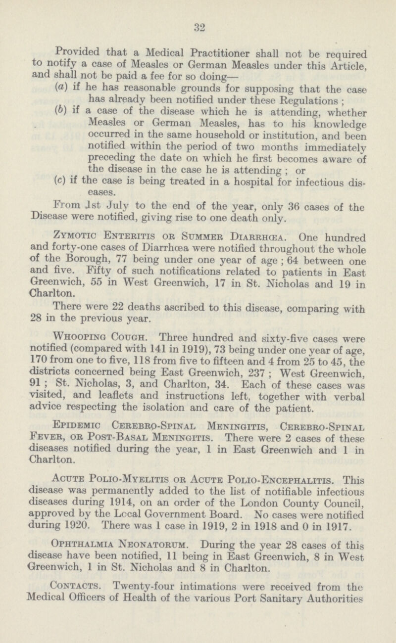 32 Provided that a Medical Practitioner shall not be required to notify a case of Measles or German Measles under this Article, and shall not be paid a fee for so doing— (a) if he has reasonable grounds for supposing that the case has already been notified under these Regulations ; (b) if a case of the disease which he is attending, whether Measles or German Measles, has to his knowledge occurred in the same household or institution, and been notified within the period of two months immediately preceding the date on which he first becomes aware of the disease in the case he is attending; or (c) if the case is being treated in a hospital for infectious dis- eases. From 1st July to the end of the year, only 36 cases of the Disease were notified, giving rise to one death only. Zymotic Enteritis or Summer Diarrhcea. One hundred and forty-one cases of Diarrhcea were notified throughout the whole of the Borough, 77 being under one year of age; 64 between one and five. Fifty of such notifications related to patients in East Greenwich, 55 in West Greenwich, 17 in St. Nicholas and 19 in Charlton. There were 22 deaths ascribed to this disease, comparing with 28 in the previous year. Whooping Cough. Three hundred and sixty-five cases were notified (compared with 141 in 1919), 73 being under one year of age, 170 from one to five, 118 from five to fifteen and 4 from 25 to 45, the districts concerned being East Greenwich, 237; West Greenwich, 91; St. Nicholas, 3, and Charlton, 34. Each of these cases was visited, and leaflets and instructions left, together with verbal advice respecting the isolation and care of the patient. Epidemic Cerebro-Spinal Meningitis, Cerebro-Spinal Fever, or Post-Basal Meningitis. There were 2 cases of these diseases notified during the year, 1 in East Greenwich and 1 in Charlton. Acute Polio-Myelitis or Acute Polio-Encephalitis. This disease was permanently added to the list of notifiable infectious diseases during 1914, on an order of the London County Council, approved by the Local Government Board. No cases were notified during 1920. There was 1 case in 1919, 2 in 1918 and 0 in 1917. Ophthalmia Neonatorum. During the year 28 cases of this disease have been notified, 11 being in East Greenwich, 8 in West Greenwich, 1 in St. Nicholas and 8 in Charlton. Contacts. Twenty-four intimations were received from the Medical Officers of Health of the various Port Sanitary Authorities