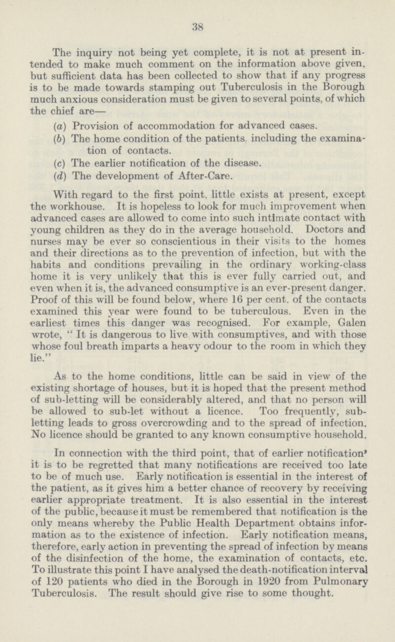 38 The inquiry not being yet complete, it is not at present in tended to make much comment on the information above given, but sufficient data has been collected to show that if any progress is to be made towards stamping out Tuberculosis in the Borough much anxious consideration must be given to several points, of which the chief are— (а) Provision of accommodation for advanced cases. (b) The home condition of the patients, including the examina¬ tion of contacts. (c) The earlier notification of the disease. (d) The development of After-Care. With regard to the first point, little exists at present, except the workhouse. It is hopeless to look for much improvement when advanced cases are allowed to come into such intimate contact with young children as they do in the average household. Doctors and nurses may be ever so conscientious in their visits to the homes and their directions as to the prevention of infection, but with the habits and conditions prevailing in the ordinary working-class home it is very unlikely that this is ever fully carried out, and even when it is, the advanced consumptive is an ever-present danger. Proof of this will be found below, where 16 per cent, of the contacts examined this year were found to be tuberculous. Even in the earliest times this danger was recognised. For example, Galen wrote, It is dangerous to live with consumptives, and with those whose foul breath imparts a heavy odour to the room in which they lie. As to the home conditions, little can be said in view of the existing shortage of houses, but it is hoped that the present method of sub-letting will be considerably altered, and that no person will be allowed to sub-let without a licence. Too frequently, sub letting leads to gross overcrowding and to the spread of infection. No licence should be granted to any known consumptive household. In connection with the third point, that of earlier notification' it is to be regretted that many notifications are received too late to be of much use. Early notification is essential in the interest of the patient, as it gives him a better chance of recovery by receiving earlier appropriate treatment. It is also essential in the interest of the public, because it must be remembered that notification is the only means whereby the Public Health Department obtains infor mation as to the existence of infection. Early notification means, therefore, early action in preventing the spread of infection by means of the disinfection of the home, the examination of contacts, etc. To illustrate this point I have analysed the death-notification interval of 120 patients who died in the Borough in 1920 from Pulmonary Tuberculosis. The result should give rise to some thought.