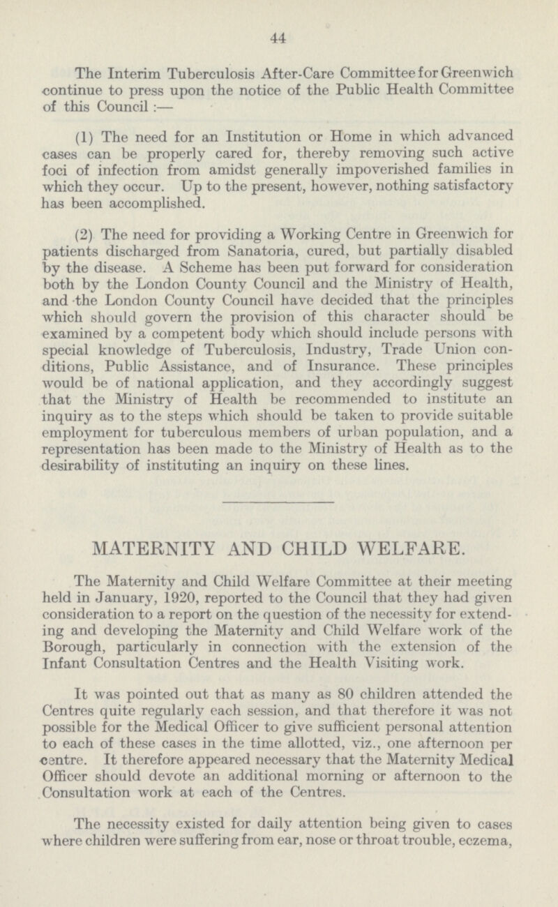 44 The Interim Tuberculosis After-Care Committee for Greenwich continue to press upon the notice of the Public Health Committee of this Council:— (1) The need for an Institution or Home in which advanced cases can be properly cared for, thereby removing such active foci of infection from amidst generally impoverished families in which they occur. Up to the present, however, nothing satisfactory has been accomplished. (2) The need for providing a Working Centre in Greenwich for patients discharged from Sanatoria, cured, but partially disabled by the disease. A Scheme has been put forward for consideration both by the London County Council and the Ministry of Health, and the London County Council have decided that the principles which should govern the provision of this character should be examined by a competent body which should include persons with special knowledge of Tuberculosis, Industry, Trade Union con ditions, Public Assistance, and of Insurance. These principles would be of national application, and they accordingly suggest that the Ministry of Health be recommended to institute an inquiry as to the steps which should be taken to provide suitable employment for tuberculous members of urban population, and a representation has been made to the Ministry of Health as to the desirability of instituting an inquiry on these lines. MATERNITY AND CHILD WELFARE. The Maternity and Child Welfare Committee at their meeting held in January, 1920, reported to the Council that they had given consideration to a report on the question of the necessity for extend ing and developing the Maternity and Child Welfare work of the Borough, particularly in connection with the extension of the Infant Consultation Centres and the Health Visiting work. It was pointed out that as many as 80 children attended the Centres quite regularly each session, and that therefore it was not possible for the Medical Officer to give sufficient personal attention to each of these cases in the time allotted, viz., one afternoon per centre. It therefore appeared necessary that the Maternity Medical Officer should devote an additional morning or afternoon to the Consultation work at each of the Centres. The necessity existed for daily attention being given to cases where children were suffering from ear, nose or throat trouble, eczema,