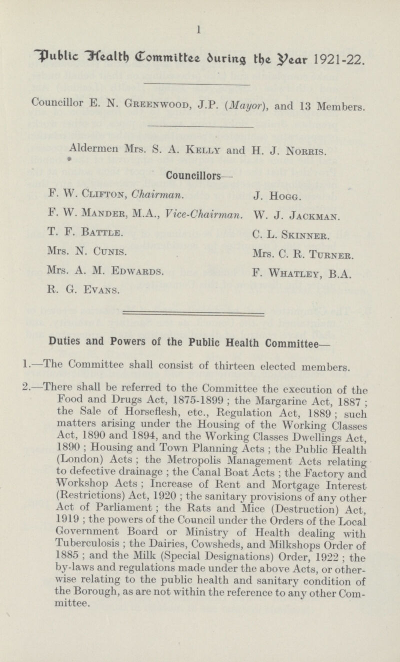 1 Public Health Committee during the Year 1921-22. Councillor E. N. Greenwood, J.P. (Mayor), and 13 Members. Aldermen Mrs. S. A. Kelly and H. J. Norris. Councillors— F. W. Clifton, Chairman. J. Hogg. F. W. Mander. M.A., Vice-Chairman. W. J. Jackman. T. F. Battle. C. L. Skinner. Mrs. N. Cunis. Mrs. C. R. Turner. Mrs. A. M. Edwards. F. Whatley, B.A. R. G. Evans. Duties and Powers of the Public Health Committee— 1.—The Committee shall consist of thirteen elected members. 2.—There shall be referred to the Committee the execution of the Food and Drugs Act, 1875-1899; the Margarine Act, 1887; the Sale of Horseflesh, etc., Regulation Act, 1889; such matters arising under the Housing of the Working Classes Act, 1890 and 1894, and the Working Classes Dwellings Act, 1890; Housing and Town Planning Acts; the Public Health (London) Acts; the Metropolis Management Acts relating to defective drainage; the Canal Boat Acts; the Factory and Workshop Acts; Increase of Rent and Mortgage Interest (Restrictions) Act, 1920; the sanitary provisions of any other Act of Parliament; the Rats and Mice (Destruction) Act, 1919; the powers of the Council under the Orders of the Local Government Board or Ministry of Health dealing with Tuberculosis; the Dairies, Cowsheds, and Milkshops Order of 1885; and the Milk (Special Designations) Order, 1922; the by-laws and regulations made under the above Acts, or other wise relating to the public health and sanitary condition of the Borough, as are not within the reference to any other Com mittee.