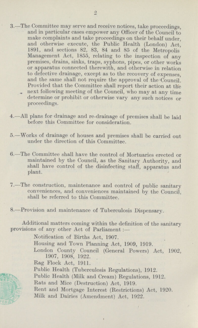 2 3.—The Committee may serve and receive notices, take proceedings, and in particular cases empower any Officer of the Council to make complaints and take proceedings on their behalf under, and otherwise execute, the Public Health (London) Act, 1891, and sections 82, 83, 84 and 85 of the Metropolis Management Act, 1855, relating to the inspection of any premises, drains, sinks, traps, syphons, pipes, or other works or apparatus connected therewith, and otherwise in relation to defective drainage, except as to the recovery of expenses, and the same shall not require the approval of the Council. Provided that the Committee shall report their action at the next following meeting of the Council, who may at any time determine or prohibit or otherwise vary any such notices or proceedings. 4.—All plans for drainage and re-drainage of premises shall be laid before this Committee for consideration. 5.—Works of drainage of houses and premises shall be carried out under the direction of this Committee. 6.-—The Committee shall have the control of Mortuaries erected or maintained by the Council, as the Sanitary Authority, and shall have control of the disinfecting staff, apparatus and plant. 7.—The construction, maintenance and control of public sanitary conveniences, and conveniences maintained by the Council, shall be referred to this Committee. 8.—Provision and maintenance of Tuberculosis Dispensary. Additional matters coming within the definition of the sanitary provisions of any other Act of Parliament:— Notification of Births Act, 1907. Housing and Town Planning Act, 1909, 1919. London County Council (General Powers) Act, 1902, 1907, 1908, 1922. Rag Flock Act, 1911. Public Health (Tuberculosis Regulations), 1912. Public Health (Milk and Cream) Regulations, 1912. Rats and Mice (Destruction) Act, 1919. Rent and Mortgage Interest (Restrictions) Act, 1920. Milk and Dairies (Amendment) Act, 1922.