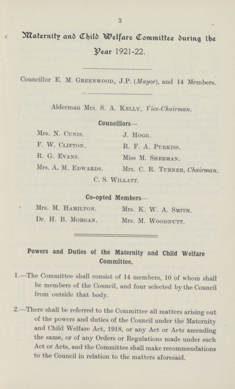 3 Maternity and Welfare Committee during the year 1921-22. Councillor E. M. Greenwood,. J.P. (Mayor), and 14 Members. Alderman Mrs. S. A. Kelly, Vice-Chairman. Councillors— Mrs. N. Cunis. J. Hogg. F. W. Clifton. R. F. A. Purkiss. R. G. Evans. Miss M. Sherman. Mrs. A. M. Edwards. Mrs. C. R. Turner, Chairman. C. S. Willatt. Co-opted Members— Mrs. M. Hamilton. Mrs. K. W. A. Smith. Dr. H. B. Morgan. Mrs. M. Woodnutt. Powers and Duties of the Maternity and Child Welfare Committee. 1.—The Committee shall consist of 14 members, 10 of whom shall be members of the Council, and four selected by the Council from outside that body. 2.—There shall be referred to the Committee all matters arising out of the powers and duties of the Council under the Maternity and Child Welfare Act, 1918, or any Act or Acts amending the same, or of any Orders or Regulations made under such Act or Acts, and the Committee shall make recommendations to the Council in relation to the matters aforesaid.