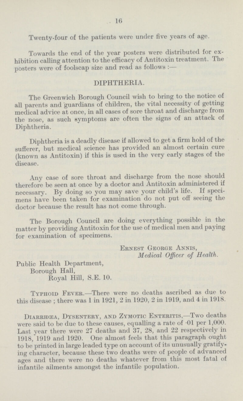 16 Twenty-four of the patients were under five years of age. Towards the end of the year posters were distributed for ex hibition calling attention to the efficacy of Antitoxin treatment. The posters were of foolscap size and read as follows :— DIPHTHERIA. The Greenwich Borough Council wish to bring to the notice of all parents and guardians of children, the vital necessity of getting medical advice at once, in all cases of sore throat and discharge from the nose, as such symptoms are often the signs of an attack of Diphtheria. Diphtheria is a deadly disease if allowed to get a firm hold of the sufferer, but medical science has provided an almost certain cure (known as Antitoxin) if this is used in the very early stages of the disease. Any case of sore throat and discharge from the nose should therefore be seen at once by a doctor and Antitoxin administered if necessary. By doing so you may save your child's life. If speci mens have been taken for examination do not put off seeing the doctor because the result has not come through. The Borough Council are doing everything possible in the matter by providing Antitoxin for the use of medical men and paying for examination of specimens. Ernest George Annis, Medical Officer of Health. Public Health Department, Borough Hall, Royal Hill, S.E. 10. Typhoid Fever.—There were no deaths ascribed as due to this disease ; there was 1 in 1921, 2 in 1920, 2 in 1919, and 4 in 1918. Diarrhœa, Dysentery, and Zymotic Enteritis.—Two deaths were said to be due to these causes, equalling a rate of 01 per 1,000. Last year there were 27 deaths and 37, 28, and 22 respectively in 1918, 1919 and 1920. One almost feels that this paragraph ought to be printed in large leaded type on account of its unusually gratify ing character, because these two deaths were of people of advanced ages and there were no deaths whatever from this most fatal of infantile ailments amongst the infantile population.