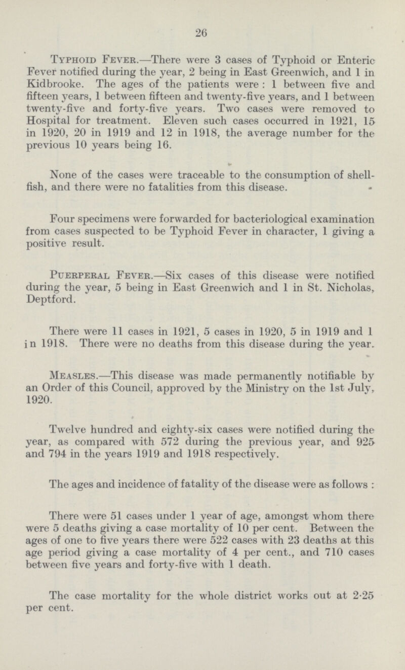26 Typhoid Fever.—There were 3 cases of Typhoid or Enteric Fever notified during the year, 2 being in East Greenwich, and 1 in Kidbrooke. The ages of the patients were : 1 between five and fifteen years, 1 between fifteen and twenty-five years, and 1 between twenty-five and forty-five years. Two cases were removed to Hospital for treatment. Eleven such cases occurred in 1921, 15 in 1920, 20 in 1919 and 12 in 1918, the average number for the previous 10 years being 16. None of the cases were traceable to the consumption of shell fish, and there were no fatalities from this disease. Four specimens were forwarded for bacteriological examination from cases suspected to be Typhoid Fever in character, 1 giving a positive result. Puerperal Fever.—Six cases of this disease were notified during the year, 5 being in East Greenwich and 1 in St. Nicholas, Deptford. There were 11 cases in 1921, 5 cases in 1920, 5 in 1919 and 1 in 1918. There were no deaths from this disease during the year. Measles.—This disease was made permanently notifiable by an Order of this Council, approved by the Ministry on the 1st July, 1920. Twelve hundred and eighty-six cases were notified during the year, as compared with 572 during the previous year, and 925 and 794 in the years 1919 and 1918 respectively. The ages and incidence of fatality of the disease were as follows : There were 51 cases under 1 year of age, amongst whom there were 5 deaths giving a case mortality of 10 per cent. Between the ages of one to five years there were 522 cases with 23 deaths at this age period giving a case mortality of 4 per cent., and 710 cases between five years and forty-five with 1 death. The case mortality for the whole district works out at 2.25 per cent.