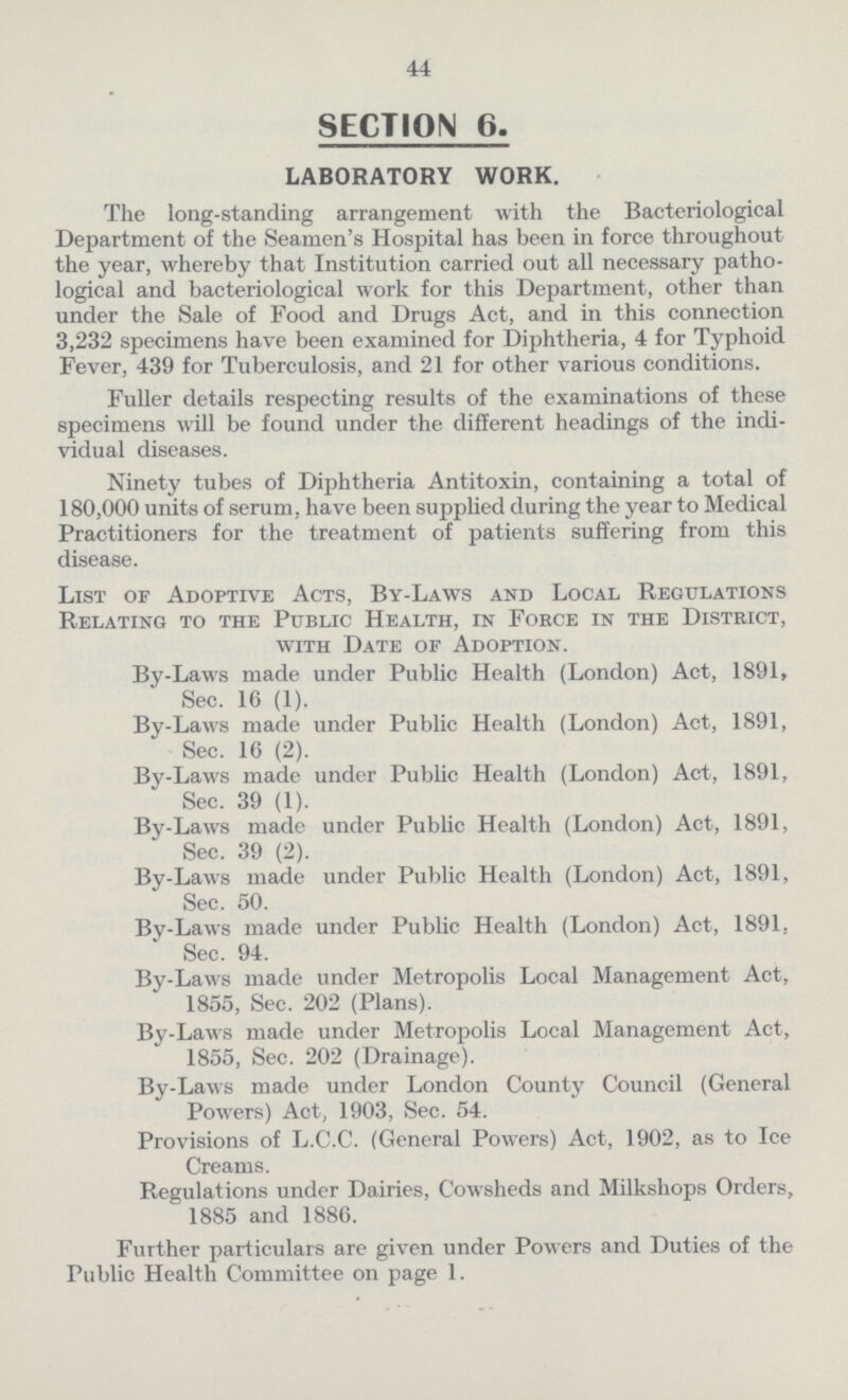 44 SECTION 6. LABORATORY WORK. The long-standing arrangement with the Bacteriological Department of the Seamen's Hospital has been in force throughout the year, whereby that Institution carried out all necessary patho logical and bacteriological work for this Department, other than under the Sale of Food and Drugs Act, and in this connection 3,232 specimens have been examined for Diphtheria, 4 for Typhoid Fever, 439 for Tuberculosis, and 21 for other various conditions. Fuller details respecting results of the examinations of these specimens will be found under the different headings of the indi vidual diseases. Ninety tubes of Diphtheria Antitoxin, containing a total of 180,000 units of serum, have been supplied during the year to Medical Practitioners for the treatment of patients suffering from this disease. List of Adoptive Acts, By-Laws and Local Regulations Relating to the Public Health, in Foece in the District, with Date of Adoption. By-Laws made under Public Health (London) Act, 1891, Sec. 16 (1). By-Laws made under Public Health (London) Act, 1891, Sec. 16 (2). By-Laws made under Public Health (London) Act, 1891, Sec. 39 (1). By-Laws made under Public Health (London) Act, 1891, Sec. 39 (2). By-Laws made under Public Health (London) Act, 1891, Sec. 50. By-Laws made under Public Health (London) Act, 1891, Sec. 94. By-Laws made under Metropolis Local Management Act, 1855, Sec. 202 (Plans). By-Laws made under Metropolis Local Management Act, 1855, Sec. 202 (Drainage). By-Laws made under London County Council (General Powers) Act, 1903, Sec. 54. Provisions of L.C.C. (General Powers) Act, 1902, as to Ice Creams. Regulations under Dairies, Cowsheds and Milkshops Orders, 1885 and 1886. Further particulars are given under Powers and Duties of the Public Health Committee on page 1.