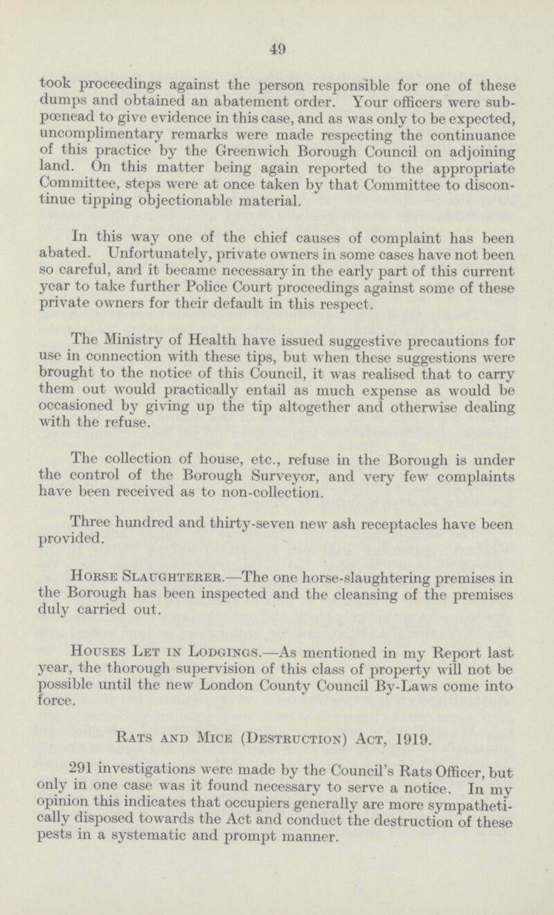 49 took proceedings against the person responsible for one of these dumps and obtained an abatement order. Your officers were sub pœnead to give evidence in this case, and as was only to be expected, uncomplimentary remarks were made respecting the continuance of this practice by the Greenwich Borough Council on adjoining land. On this matter being again reported to the appropriate Committee, steps were at once taken by that Committee to discon tinue tipping objectionable material. In this way one of the chief causes of complaint has been abated. Unfortunately, private owners in some cases have not been so careful, and it became necessary in the early part of this current year to take further Police Court proceedings against some of these private owners for their default in this respect. The Ministry of Health have issued suggestive precautions for use in connection with these tips, but when these suggestions were brought to the notice of this Council, it was realised that to carry them out would practically entail as much expense as would be occasioned by giving up the tip altogether and otherwise dealing with the refuse. The collection of house, etc., refuse in the Borough is under the control of the Borough Surveyor, and very few complaints have been received as to non-collection. Three hundred and thirty-seven new ash receptacles have been provided. Horse Slaughterer.—The one horse-slaughtering premises in the Borough has been inspected and the cleansing of the premises duly carried out. Houses Let in Lodgings.—As mentioned in my Report last year, the thorough supervision of this class of property will not be possible until the new London County Council By-Laws come into force. Rats and Mice (Destruction) Act, 1919. 291 investigations were made by the Council's Rats Officer, but only in one case was it found necessary to serve a notice. In my opinion this indicates that occupiers generally are more sympatheti cally disposed towards the Act and conduct the destruction of these pests in a systematic and prompt manner.