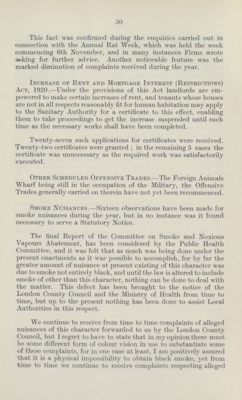 50 This fact was confirmed during the enquiries carried out in connection with the Annual Rat Week, which was held the week commencing 6th November, and in many instances Firms wrote asking for further advice. Another noticeable feature was the marked diminution of complaints received during the year. Increase of Rent and Mortgage Interest (Restrictions) Act, 1920.—Under the provisions of this Act landlords are em powered to make certain increases of rent, and tenants whose houses are not in all respects reasonably fit for human habitation may apply to the Sanitary Authority for a certificate to this effect, enabling them to take proceedings to get the increase suspended until such time as the necessary works shall have been completed. Twenty-seven such applications for certificates were received. Twenty-two certificates were granted ; in the remaining 5 cases the certificate was unnecessary as the required work was satisfactorily executed. Other Scheduled Offensive Trades.—The Foreign Animals Wharf being still in the occupation of the Military, the Offensive Trades generally carried on therein have not yet been recommenced. Smoke Nuisances.—Sixteen observations have been made for smoke nuisances during the year, but in no instance was it found necessary to serve a Statutory Notice. The final Report of the Committee on Smoke and Noxious Vapours Abatement, has been considered by the Public Health Committee, and it was felt that as much was being done under the present enactments as it was possible to accomplish, for by far the greater amount of nuisance at present existing of this character was due to smoke not entirely black, and until the law is altered to include smoke of other than this character, nothing can be done to deal with the matter. This defect has been brought to the notice of the London County Council and the Ministry of Health from time to time, but up to the present nothing has been done to assist Local Authorities in this respect. We continue to receive from time to time complaints of alleged nuisances of this character forwarded to us by the London County Council, but I regret to have to state that in my opinion there must be some different form of colour vision in use to substantiate some of these complaints, for in one case at least, I am positively assured that it is a physical impossibility to obtain black smoke, yet from time to time we continue to receive complaints respecting alleged