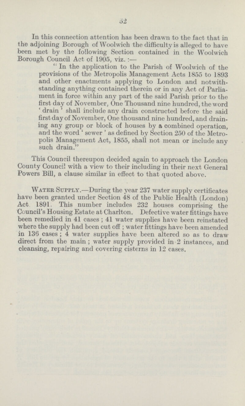 52 In this connection attention has been drawn to the fact that in the adjoining Borough of Woolwich the difficulty is alleged to have been met by the following Section contained in the Woolwich Borough Council Act of 1905, viz. :— In the application to the Parish of Woolwich of the provisions of the Metropolis Management Acts 1855 to 1893 and other enactments applying to London and notwith standing anything contained therein or in any Act of Parlia ment in force within any part of the said Parish prior to the first day of November, One Thousand nine hundred, the word ' drain ' shall include any drain constructed before the said first day of November, One thousand nine hundred, and drain ing any group or block of houses by a combined operation, and the word ' sewer ' as defined by Section 250 of the Metro polis Management Act, 1855, shall not mean or include any such drain. This Council thereupon decided again to approach the London County Council with a view to their including in their next General Powers Bill, a clause similar in effect to that quoted above. Water Supply.—During the year 237 water supply certificates have been granted under Section 48 of the Public Health (London) Act 1891, This number includes 232 houses comprising the Council's Housing Estate at Charlton. Defective water fittings have been remedied in 41 cases ; 41 water supplies have been reinstated where the supply had been cut off; water fittings have been amended in 136 cases ; 4 water supplies have been altered so as to draw direct from the main ; water supply provided in 2 instances, and cleansing, repairing and covering cisterns in 12 cases.