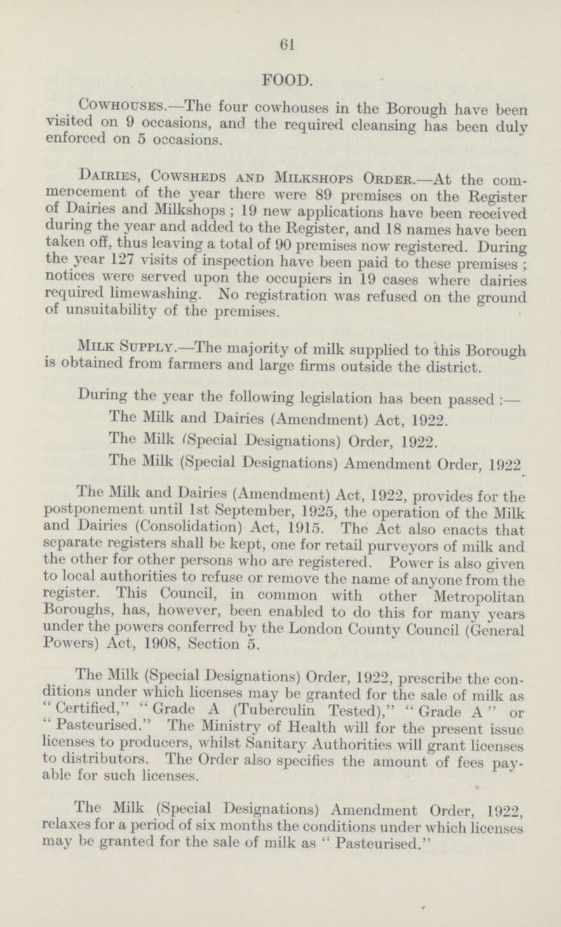 61 FOOD. Cowhouses.—The four cowhouses in the Borough have been visited on 9 occasions, and the required cleansing has been duly enforced on 5 occasions. Dairies, Cowsheds and Milkshops Order.—At the com mencement of the year there were 89 premises on the Register of Dairies and Milkshops ; 19 new applications have been received during the year and added to the Register, and 18 names have been taken off, thus leaving a total of 90 premises now registered. During the year 127 visits of inspection have been paid to these premises ; notices were served upon the occupiers in 19 cases where dairies required limewashing. No registration was refused on the ground of unsuitability of the premises. Milk Supply.—The majority of milk supplied to this Borough is obtained from farmers and large firms outside the district. During the year the following legislation has been passed :— The Milk and Dairies (Amendment) Act, 1922. The Milk (Special Designations) Order, 1922. The Milk (Special Designations) Amendment Order, 1922 The Milk and Dairies (Amendment) Act, 1922, provides for the postponement until 1st September, 1925, the operation of the Milk and Dairies (Consolidation) Act, 1915. The Act also enacts that separate registers shall be kept, one for retail purveyors of milk and the other for other persons who are registered. Power is also given to local authorities to refuse or remove the name of anyone from the register. This Council, in common with other Metropolitan Boroughs, has, however, been enabled to do this for many years under the powers conferred by the London County Council (General Powers) Act, 1908, Section 5. The Milk (Special Designations) Order, 1922, prescribe the con ditions under which licenses may be granted for the sale of milk as  Certified,  Grade A (Tuberculin Tested),  Grade A or  Pasteurised. The Ministry of Health will for the present issue licenses to producers, whilst Sanitary Authorities will grant licenses to distributors. The Order also specifies the amount of fees pay able for such licenses. The Milk (Special Designations) Amendment Order, 1922, relaxes for a period of six months the conditions under which licenses may be granted for the sale of milk as  Pasteurised.