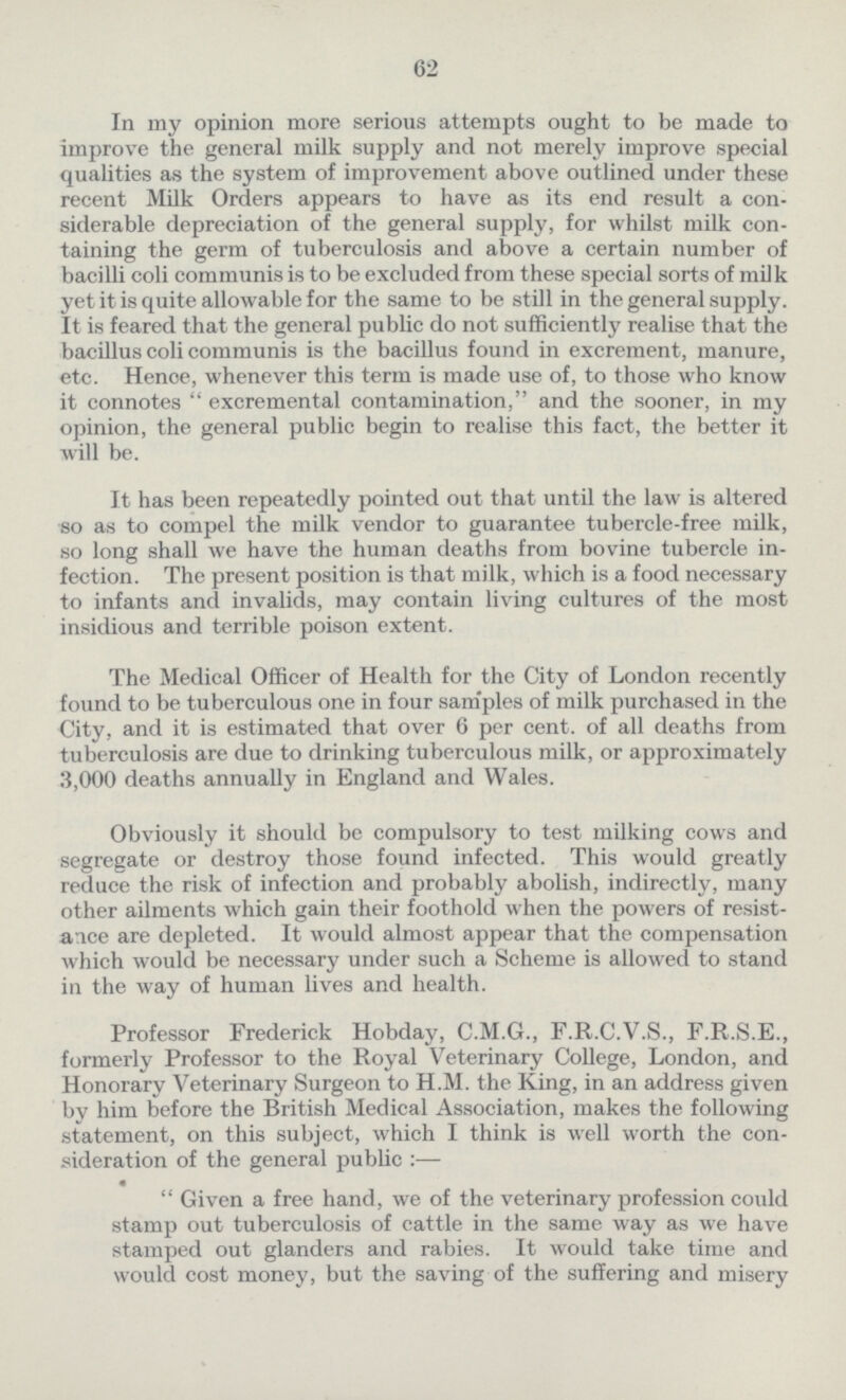 62 In my opinion more serious attempts ought to be made to improve the general milk supply and not merely improve special qualities as the system of improvement above outlined under these recent Milk Orders appears to have as its end result a con siderable depreciation of the general supply, for whilst milk con taining the germ of tuberculosis and above a certain number of bacilli coli communis is to be excluded from these special sorts of milk yet it is quite allowable for the same to be still in the general supply. It is feared that the general public do not sufficiently realise that the bacillus coli communis is the bacillus found in excrement, manure, etc. Henoe, whenever this term is made use of, to those who know it connotes  excremental contamination, and the sooner, in my opinion, the general public begin to realise this fact, the better it will be. It has been repeatedly pointed out that until the law is altered so as to compel the milk vendor to guarantee tubercle-free milk, so long shall we have the human deaths from bovine tubercle in fection. The present position is that milk, which is a food necessary to infants and invalids, may contain living cultures of the most insidious and terrible poison extent. The Medical Officer of Health for the City of London recently found to be tuberculous one in four samples of milk purchased in the City, and it is estimated that over 6 per cent, of all deaths from tuberculosis are due to drinking tuberculous milk, or approximately 3,000 deaths annually in England and Wales. Obviously it should be compulsory to test milking cows and segregate or destroy those found infected. This would greatly reduce the risk of infection and probably abolish, indirectly, many other ailments which gain their foothold when the powers of resist ance are depleted. It would almost appear that the compensation which would be necessary under such a Scheme is allowed to stand in the way of human lives and health. Professor Frederick Hobday, C.M.G., F.R.C.V.S., F.R.S.E., formerly Professor to the Royal Veterinary College, London, and Honorary Veterinary Surgeon to H.M. the King, in an address given bv him before the British Medical Association, makes the following statement, on this subject, which I think is well worth the con sideration of the general public :—  Given a free hand, we of the veterinary profession could stamp out tuberculosis of cattle in the same way as we have stamped out glanders and rabies. It would take time and would cost money, but the saving of the suffering and misery
