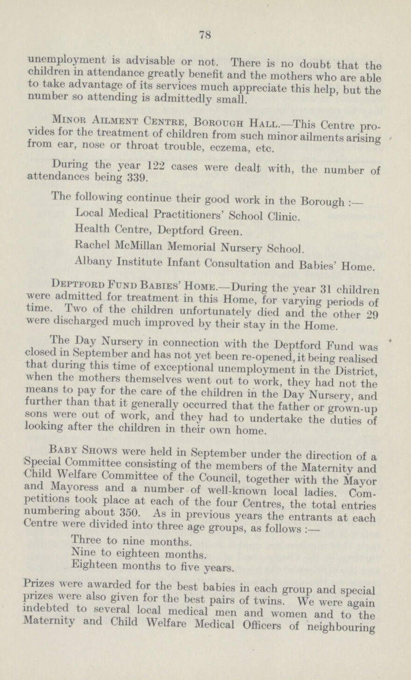 78 unemployment is advisable or not. There is no doubt that the children in attendance greatly benefit and the mothers who are able to take advantage of its services much appreciate this help, but the number so attending is admittedly small. Minor Ailment Centre, Borough Hall.—This Centre pro vides for the treatment of children from such minor ailments arising from ear, nose or throat trouble, eczema, etc. During the year 122 cases were dealt with, the number of attendances being 339. The following continue their good work in the Borough :— Local Medical Practitioners' School Clinic. Health Centre, Deptford Green. Rachel McMillan Memorial Nursery School. Albany Institute Infant Consultation and Babies' Home. Deptford Fund Babies' Home.—During the year 31 children were admitted for treatment in this Home, for varying periods of time. Two of the children unfortunately died and the other 29 were discharged much improved by their stay in the Home. The Day Nursery in connection with the Deptford Fund was closed in September and has not yet been re-opened, it being realised that during this time of exceptional unemployment in the District, when the mothers themselves went out to work, they had not the means to pay for the care of the children in the Day Nursery, and further than that it generally occurred that the father or grown-up sons were out of work, and they had to undertake the duties of looking after the children in their own home. Baby Shows were held in September under the direction of a Special Committee consisting of the members of the Maternity and Child Welfare Committee of the Council, together with the Mayor and Mayoress and a number of well-known local ladies. Com petitions took place at each of the four Centres, the total entries numbering about 350. As in previous years the entrants at each Centre were divided into three age groups, as follows :— Three to nine months. Nine to eighteen months. Eighteen months to five years. Prizes were awarded for the best babies in each group and special prizes were also given for the best pairs of twins. We were again indebted to several local medical men and women and to the Maternity and Child Welfare Medical Officers of neighbouring