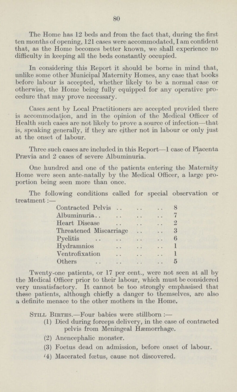 80 The Home has 12 beds and from the fact that, during the first ten months of opening, 121 cases were accommodated, I am confident that, as the Home becomes better known, we shall experience no difficulty in keeping all the beds constantly occupied. In considering this Report it should be borne in mind that, unlike some other Municipal Maternity Homes, any case that books before labour is accepted, whether likely to be a normal case or otherwise, the Home being fully equipped for any operative pro cedure that may prove necessary. Cases sent by Local Practitioners are accepted provided there is accommodation, and in the opinion of the Medical Officer of Health such cases are not likely to prove a source of infection—that is, speaking generally, if they are either not in labour or only just at the onset of labour. Three such cases are included in this Report—1 case of Placenta Prævia and 2 cases of severe Albuminuria. One hundred and one of the patients entering the Maternity Home were seen ante-natally by the Medical Officer, a large pro portion being seen more than once. The following conditions called for special observation or treatment:— Contracted Pelvis8 Albuminuria 7 Heart Disease 2 Threatened Miscarriage 3 Pyelitis 6 Hydramnios 1 Ventrofixation 1 Others 5 Twenty-one patients, or 17 per cent., were not seen at all by the Medical Officer prior to their labour, which must be considered very unsatisfactory. It cannot be too strongly emphasised that these patients, although chiefly a danger to themselves, are also a definite menace to the other mothers in the Home. Still Births.—Four babies were stillborn :— (1) Died during forceps delivery, in the case of contracted pelvis from Meningeal Haemorrhage. (2) Anencephalic monster. (3) Foetus dead on admission, before onset of labour. (4) Macerated foetus, cause not discovered.