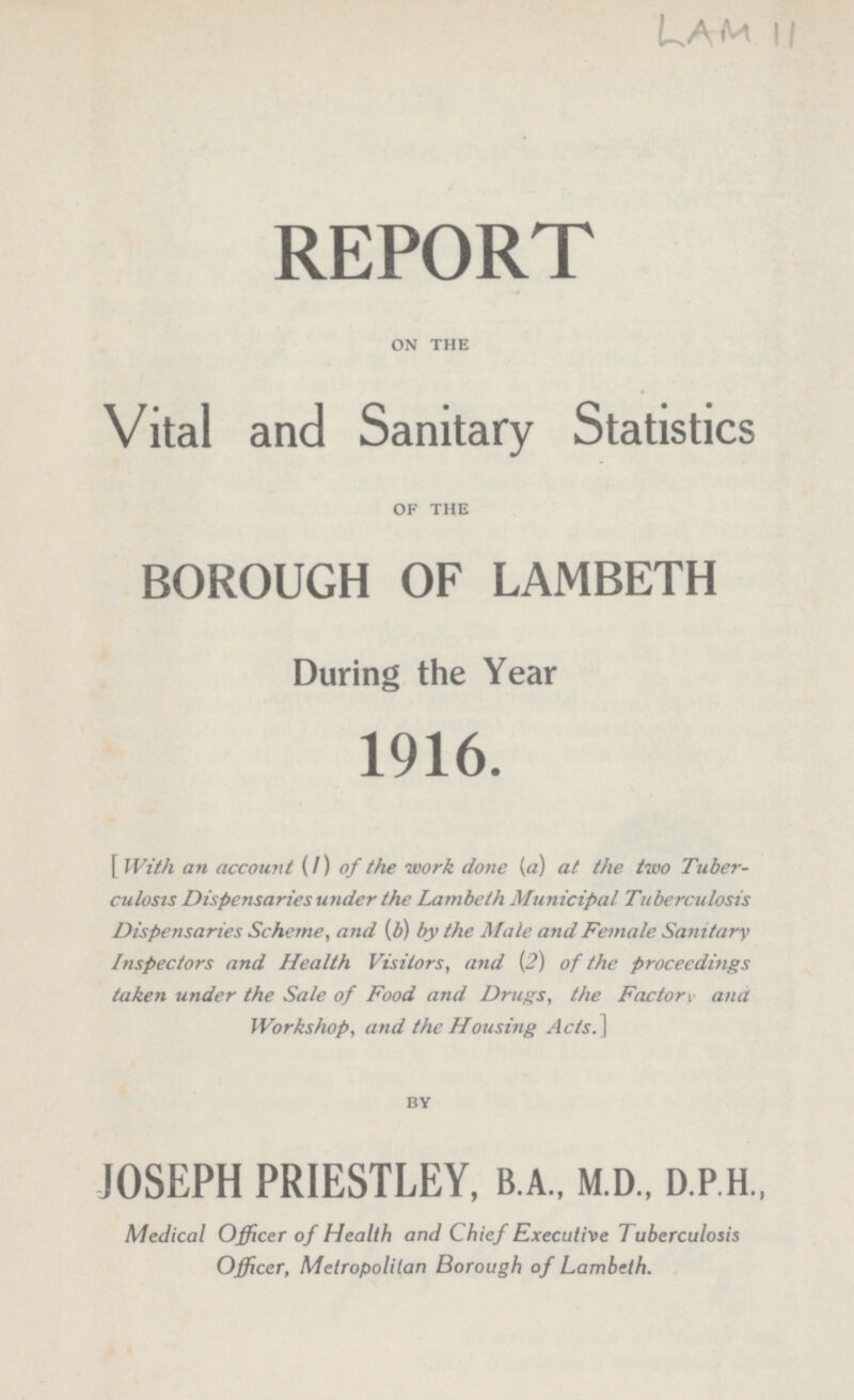 Lam 11 REPORT ON THE Vital and Sanitary Statistics OF THE BOROUGH OF LAMBETH During the Year 1916. I With an account (I) of the work done [a] at the two Tuber culosis Dispensaries under the Lambeth Municipal Tuberculosis Dispensaries Scheme, and {b) by the Male and Female Sanitary Inspectors and Health Visitors, and (2) of the proceedings taken under the Sale of Food and Drugs, the Factorv and Workshop, and the Housing Ads.] BY JOSEPH PRIESTLEY, B.A., M.D., D.P.H., Medical Officer of Health and Chief Executive Tuberculosis Officer, Metropolitan Borough of Lambeth.