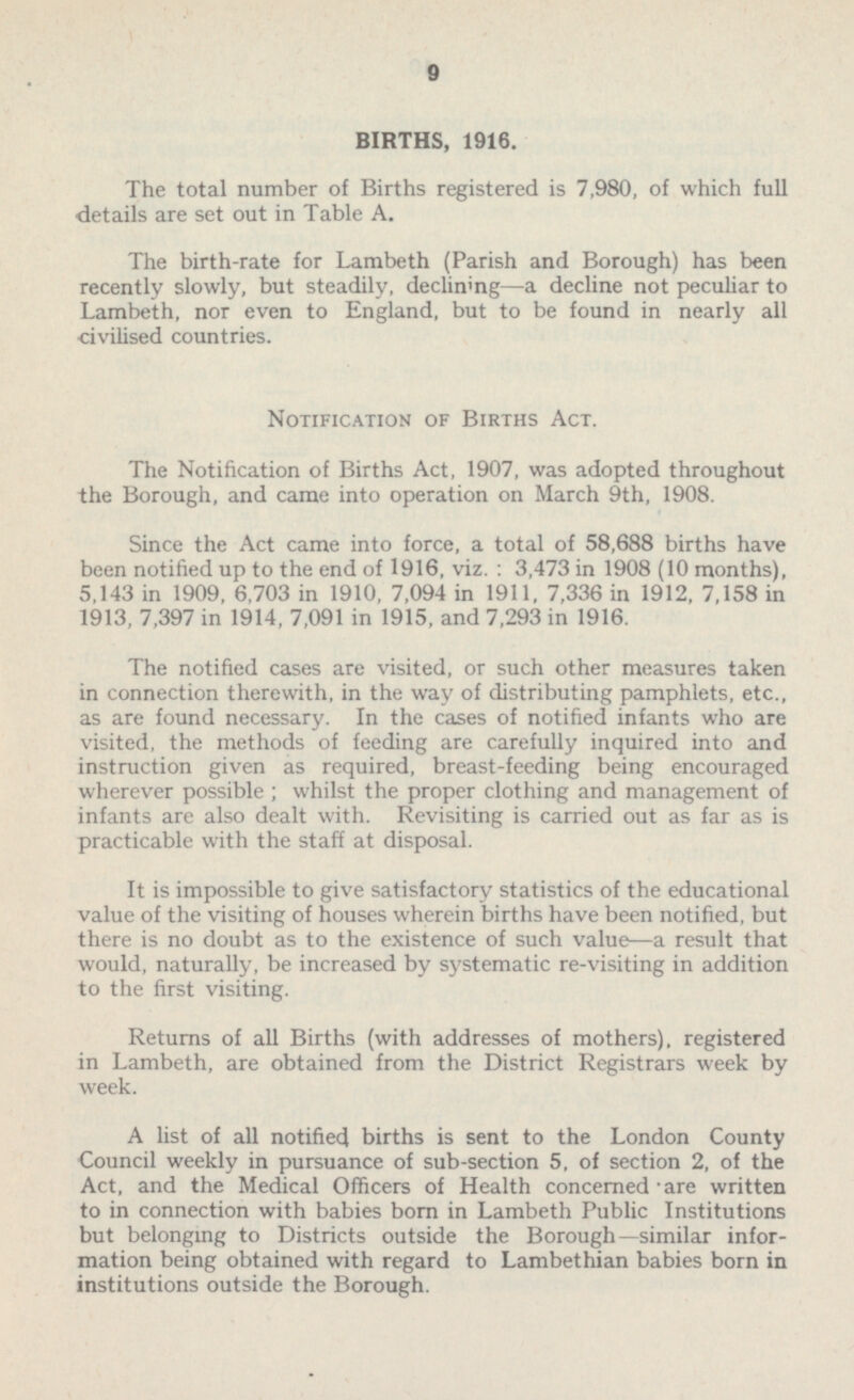 BIRTHS, 1916. The total number of Births registered is 7,980, of which full details are set out in Table A. The birth-rate for Lambeth (Parish and Borough) has been recently slowly, but steadily, declining—a decline not peculiar to Lambeth, nor even to England, but to be found in nearly all civilised countries. Notification of Births Act. The Notification of Births Act, 1907, was adopted throughout the Borough, and came into operation on March 9th, 1908. Since the Act came into force, a total of 58,688 births have been notified up to the end of 1916, viz. : 3,473 in 1908 (10 months), 5,143 in 1909, 6,703 in 1910, 7,094 in 1911, 7,336 in 1912, 7,158 in 1913, 7,397 in 1914, 7,091 in 1915, and 7,293 in 1916. The notified cases are visited, or such other measures taken in connection therewith, in the way of distributing pamphlets, etc., as are found necessary. In the cases of notified infants who are visited, the methods of feeding are carefully inquired into and instruction given as required, breast-feeding being encouraged wherever possible ; whilst the proper clothing and management of infants are also dealt with. Revisiting is carried out as far as is practicable with the staff at disposal. It is impossible to give satisfactory statistics of the educational value of the visiting of houses wherein births have been notified, but there is no doubt as to the existence of such value—a result that would, naturally, be increased by systematic re-visiting in addition to the first visiting. Returns of all Births (with addresses of mothers), registered in Lambeth, are obtained from the District Registrars week by week. A list of all notified births is sent to the London County Council weekly in pursuance of sub-section 5, of section 2, of the Act, and the Medical Officers of Health concerned • are written to in connection with babies born in Lambeth Public Institutions but belonging to Districts outside the Borough—similar infor mation being obtained with regard to Lambethian babies born in institutions outside the Borough.