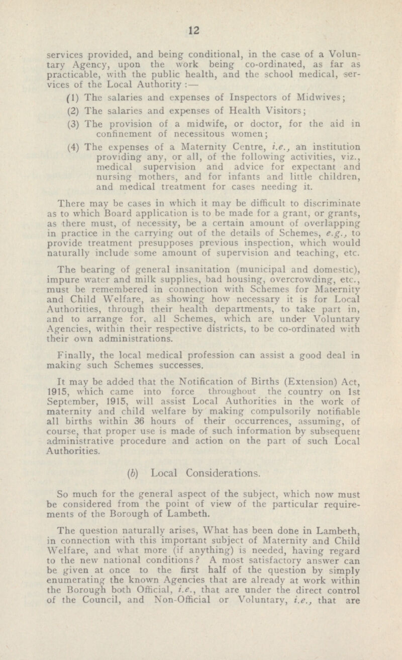 services provided, and being conditional, in the case of a Volun tary Agency, upon the work being co-ordinated, as far as practicable, with the public health, and the school medical, ser vices of the Local Authority : — (1) The salaries and expenses of Inspectors of Midwives; (2) The salaries and expenses of Health Visitors; (3) The provision of a midwife, or doctor, for the aid in confinement of necessitous women; (4) The expenses of a Maternity Centre, i.e., an institution providing any, or all, of the following activities, viz., medical supervision and advice for expectant and nursing mothers, and for infant? and little children, and medical treatment for cases needing it. There may be cases in which it may be difficult to discriminate as to which Board application is to be made for a grant, or grants, as there must, of necessity, be a certain amount of overlapping in practice in the carrying out of the details of Schemes, e.g., to provide treatment presupposes previous inspection, which would naturally include some amount of supervision and teaching, etc. The bearing of general insanitation (municipal and domestic), impure water and milk supplies, bad housing, overcrowding, etc., must be remembered in connection with Schemes for Maternity and Child Welfare, as showing how necessary it is for Local Authorities, through their health departments, to take part in, and to arrange for, all Schemes, which are under Voluntary Agencies, within their respective districts, to be co-ordinated with their own administrations. Finally, the local medical profession can assist a good deal in making such Schemes successes. It may be added that the Notification of Births (Extension) Act, 1915, which came into force throughout the country on 1st September, 1915, will assist Local Authorities in the work of maternity and child welfare by making compulsorily notifiable all births within 36 hours of their occurrences, assuming, of course, that proper use is made of such information by subsequent administrative procedure and action on the part of such Local Authorities. (b) Local Considerations. So much for the general aspect of the subject, which now must be considered from the point of view of the particular require ments of the Borough of Lambeth. The question naturally arises, What has been done in Lambeth, in connection with this important subject of Maternity and Child Welfare, and what more (if anything) is needed, having regard to the new national conditions ? A most satisfactory answer can be given at once to the first half of the question by simply enumerating the known Agencies that are already at work within the Borough both Official, i.e., that are under the direct control of the Council, and Non-Official or Voluntary, i.e., that are