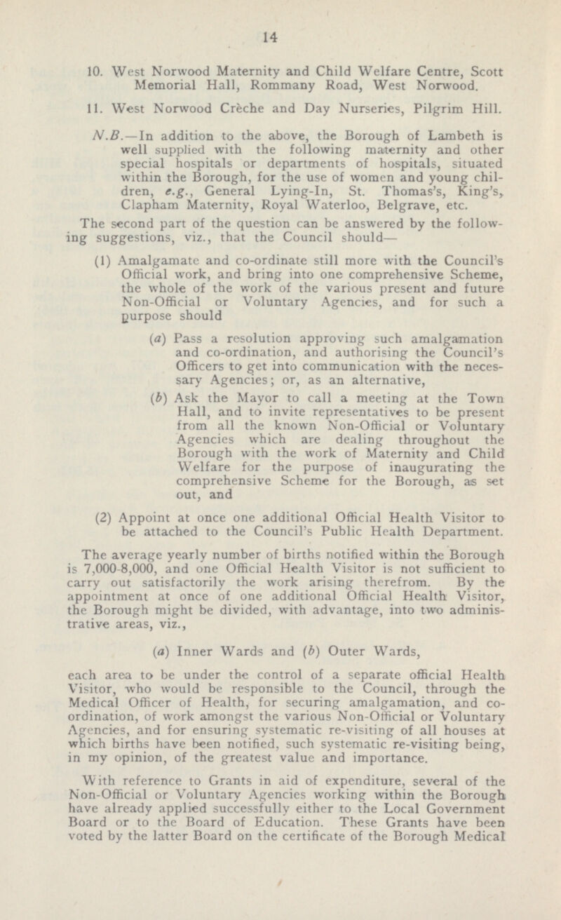 10. West Norwood Maternity and Child Welfare Centre, Scott Memorial Hall, Rommany Road, West Norwood. 11. West Norwood Creche and Day Nurseries, Pilgrim Hill. N.B.— In addition to the above, the Borough of Lambeth is well supplied with the following maternity and other special hospitals or departments of hospitals, situated within the Borough, for the use of women and young chil dren, e.g., General Lying-in, St. Thomas's, King's, Clapham Maternity, Royal Waterloo, Belgrave, etc. The second part of the question can be answered by the follow ing suggestions, viz., that the Council should— (1) Amalgamate and co-ordinate still more with the Council's Official work, and bring into one comprehensive Scheme, the whole of the work of the various present and future Non-Official or Voluntary Agencies, and for such a purpose should (a) Pass a resolution approving such amalgamation and co-ordination, and authorising the Council's Officers to get into communication with the neces sary Agencies; or, as an alternative, (b) Ask the Mayor to call a meeting at the Town Hall, and to invite representatives to be present from all the known Non-Official or Voluntary Agencies which are dealing throughout the Borough with the work of Maternity and Child Welfare for the purpose of inaugurating the comprehensive Scheme for the Borough, as set out, and (2) Appoint at once one additional Official Health Visitor to be attached to the Council's Public Health Department. The average yearly number of births notified within the Borough is 7,000-8,000, and one Official Health Visitor is not sufficient to carry out satisfactorily the work arising therefrom. By the appointment at once of one additional Official Health Visitor, the Borough might be divided, with advantage, into two adminis trative areas, viz., (a) Inner Wards and (b) Outer Wards, each area to be under the control of a separate official Health Visitor, who would be responsible to the Council, through the Medical Officer of Health, for securing amalgamation, and co ordination, of work amongst the various Non-Official or Voluntary Agencies, and for ensuring systematic re-visiting of all houses at which births have been notified, such systematic re-visiting being, in my opinion, of the greatest value and importance. With reference to Grants in aid of expenditure, several of the Non-Official or Voluntary Agencies working within the Borough have already applied successfully either to the Local Government Board or to the Board of Education. These Grants have been voted by the latter Board on the certificate of the Borough Medical