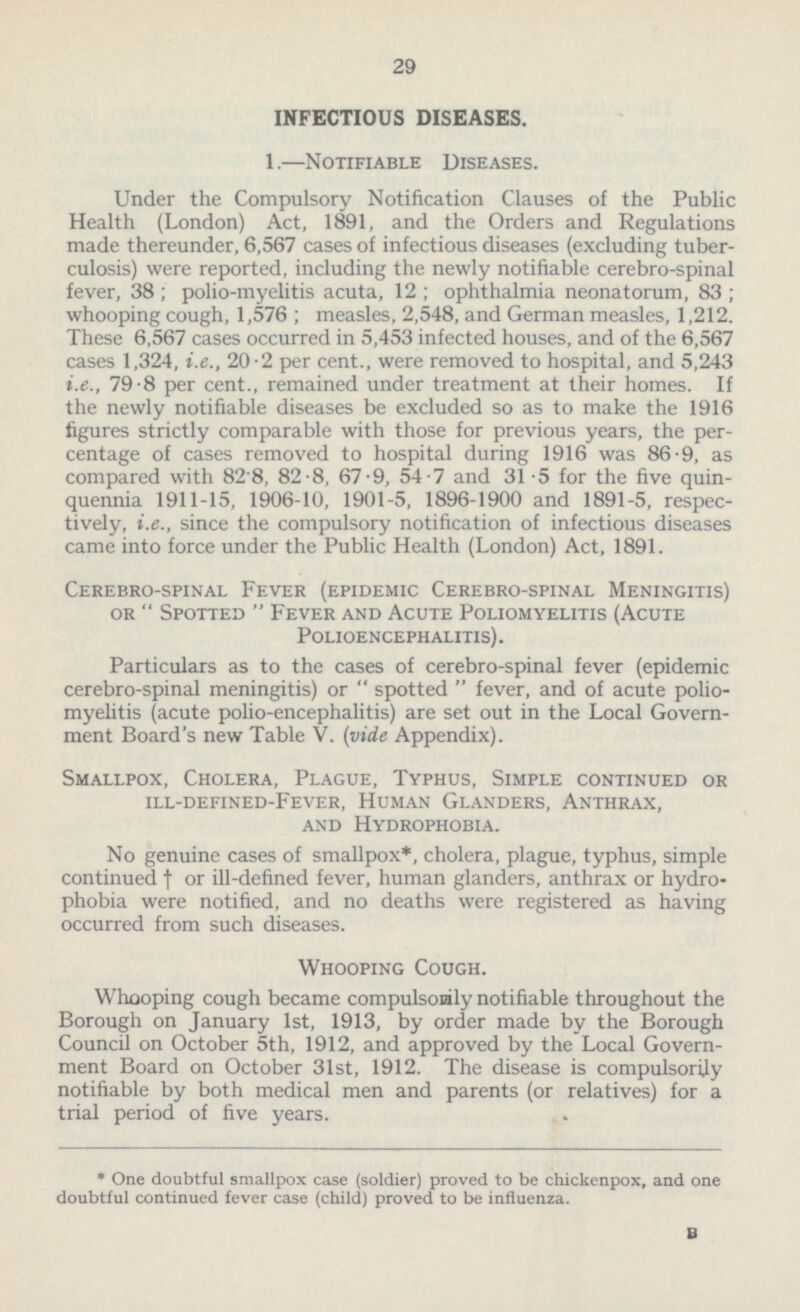 INFECTIOUS DISEASES. 1. —Notifiable Diseases. Under the Compulsory Notification Clauses of the Public Health (London) Act, 1891, and the Orders and Regulations made thereunder, 6,567 cases of infectious diseases (excluding tuber culosis) were reported, including the newly notifiable cerebro-spinal fever, 38 ; polio-myelitis acuta, 12 ; ophthalmia neonatorum, 83 ; whooping cough, 1,576 ; measles, 2,548, and German measles, 1,212. These 6,567 cases occurred in 5,453 infected houses, and of the 6,567 cases 1,324, i.e., 20.2 per cent., were removed to hospital, and 5,243 i.e., 79.8 per cent., remained under treatment at their homes. If the newly notifiable diseases be excluded so as to make the 1916 figures strictly comparable with those for previous years, the per centage of cases removed to hospital during 1916 was 86-9, as compared with 82.8, 82.8, 67.9, 54.7 and 31 .5 for the five quin quennia 1911-15, 1906-10, 1901-5, 1896-1900 and 1891-5, respec tively, i.e., since the compulsory notification of infectious diseases came into force under the Public Health (London) Act, 1891. Cerebro-spinal Fever (epidemic Cerebro-spinal Meningitis) or  Spotted  Fever and Acute Poliomyelitis (Acute Polioencephalitis). Particulars as to the cases of cerebro-spinal fever (epidemic cerebro-spinal meningitis) or  spotted  fever, and of acute polio myelitis (acute polio-encephalitis) are set out in the Local Govern ment Board's new Table V. (vide Appendix). Smallpox, Cholera, Plague, Typhus, Simple continued or ill-defined-Fever, Human Glanders, Anthrax, and Hydrophobia. No genuine cases of smallpox*, cholera, plague, typhus, simple continued † or ill-defined fever, human glanders, anthrax or hydro phobia were notified, and no deaths were registered as having occurred from such diseases. Whooping Cough. Whooping cough became compulsorily notifiable throughout the Borough on January Ist, 1913, by order made by the Borough Council on October sth, 1912, and approved by the Local Govern ment Board on October 31st, 1912. The disease is compulsorily notifiable by both medical men and parents (or relatives) for a trial period of five years. * One doubtful smallpox case (soldier) proved to be chickenpox, and one doubtful continued fever case (child) proved to be influenza.