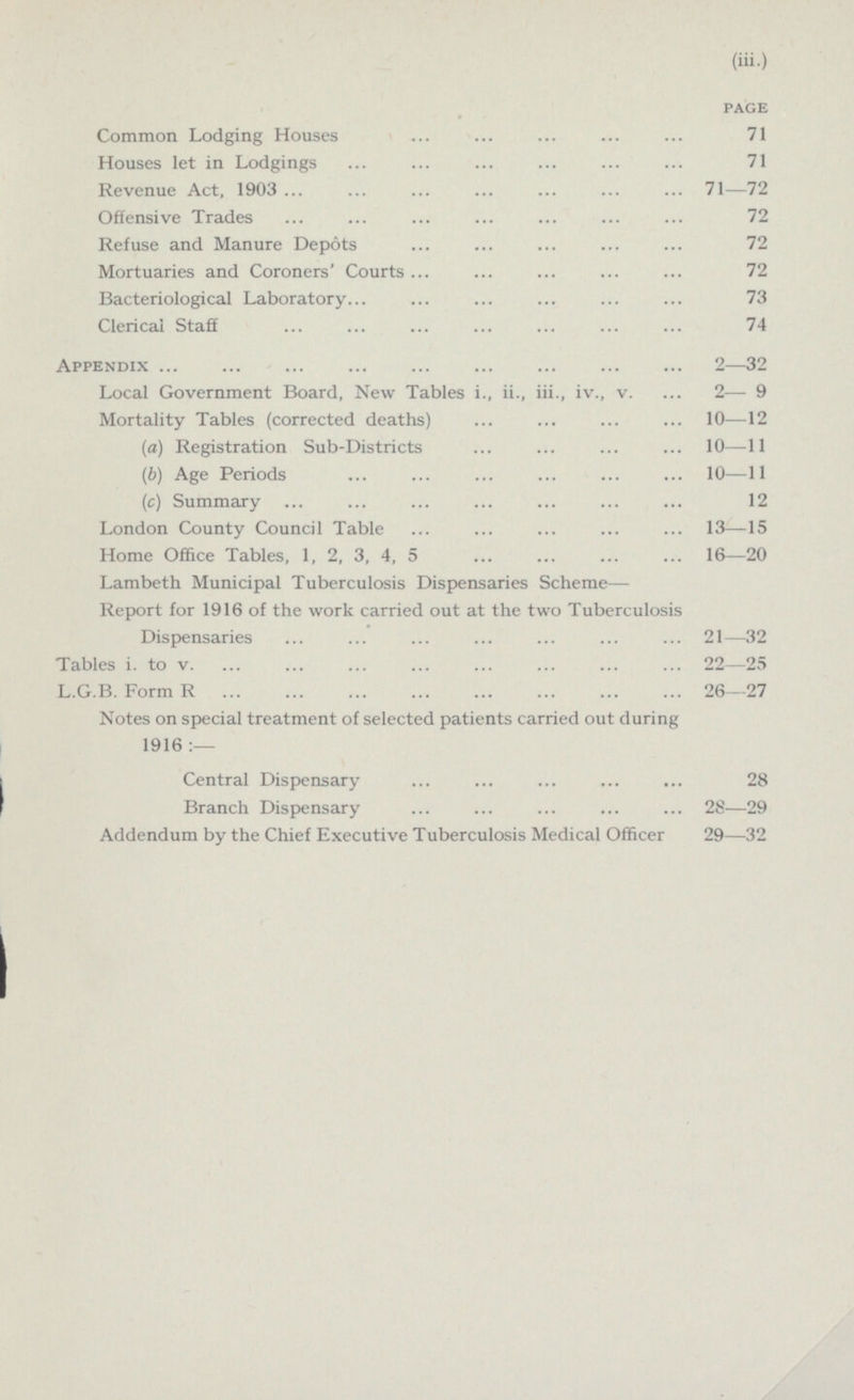 (iii.) PAGE Common Lodging Houses 71 Houses let in Lodgings 71 Revenue Act, 1903 71-72 Offensive Trades 72 Refuse and Manure Depots 72 Mortuaries and Coroners' Courts 72 Bacteriological Laboratory 73 Clerical Staff 74 Appendix 2-32 Local Government Board, New Tables i., ii., iii., iv., v. 2-9 Mortality Tables (corrected deaths) 10—12 (a) Registration Sub-Districts 10-11 (6) Age Periods 10 —11 (c) Summary 12 London County Council Table 13-15 Home Office Tables, 1, 2, 3, 4, 5 16—20 Lambeth Municipal Tuberculosis Dispensaries Scheme— Report for 1916 of the work carried out at the two Tuberculosis Dispensaries 21-32 Tables i. to v. 22-25 L.G.B. Form R 26—27 Notes on special treatment of selected patients carried out during 1916 :— Central Dispensary 28 Branch Dispensary 28-29 Addendum by the Chief Executive Tuberculosis Medical Officer 29—32