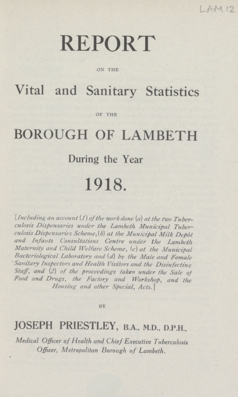 LAM 12 REPORT on the Vital and Sanitary Statistics OF THE BOROUGH OF LAMBETH During the Year 1918. [Including an account (/) of the work done (a) at the two Tuber culosis Dispensaries under the Lambeth Municipal Tuber culosis Dispensaries Scheme,(b) at the Municipal Milk Depot and Infants Consultations Centre under the Lambeth Maternity and Child Welfare Scheme, (c) at the Municipal Bacteriological Laboratory and (d) by the Male and Female Sanitary Inspectors and Health Visitors and the Disinfecting Staff, and (2) of the proceedings taken under the Sale of Food and Drugs, the Factory and Workshop, and the Housing and other Special, Acts.] BY JOSEPH PRIESTLEY, b.a., m.d., d.p.h., Medical Officer of Health and Chief Executive Tuberculosis Officer, Metropolitan Borough of Lambeth.