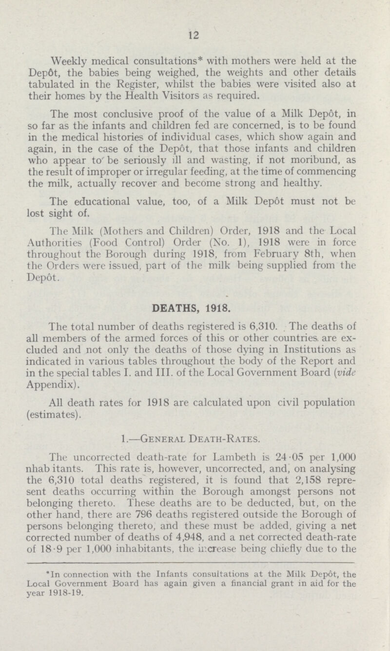 12 Weekly medical consultations* with mothers were held at the Dept, the babies being weighed, the weights and other details tabulated in the Register, whilst the babies were visited also at their homes by the Health Visitors as required. The most conclusive proof of the value of a Milk Depot, in so far as the infants and children fed are concerned, is to be found in the medical histories of individual cases, which show again and again, in the case of the Depot, that those infants and children who appear to' be seriously ill and wasting, if not moribund, as the result of improper or irregular feeding, at the time of commencing the milk, actually recover and become strong and healthy. The educational value, too, of a Milk Depot must not be lost sight of. The Milk (Mothers and Children) Order, 1918 and the Local Authorities (Food Control) Order (No. 1), 1918 were in force throughout the Borough during 1918, from February 8th, when the Orders were issued, part of the milk being supplied from the Depot. DEATHS, 1918. The total number of deaths registered is 6,310. The deaths of all members of the armed forces of this or other countries, are ex cluded and not only the deaths of those dying in Institutions as indicated in various tables throughout the body of the Report and in the special tables I. and III. of the Local Government Board (vide Appendix). All death rates for 1918 are calculated upon civil population (estimates). 1.—General Death-Rates. The uncorrected death-rate for Lambeth is 24.05 per 1,000 nhabitants. This rate is, however, uncorrected, and, on analysing the 6,310 total deaths registered, it is found that 2,158 repre sent deaths occurring within the Borough amongst persons not belonging thereto. These deaths are to be deducted, but, on the other hand, there are 796 deaths registered outside the Borough of persons belonging thereto, and these must be added, giving a net corrected number of deaths of 4,948, and a net corrected death-rate of 18.9 per 1,000 inhabitants, the increase being chiefly due to the In connection with the Infants consultations at the Milk Depot, the Local Government Board has again given a financial grant in aid for the year 1918-19.