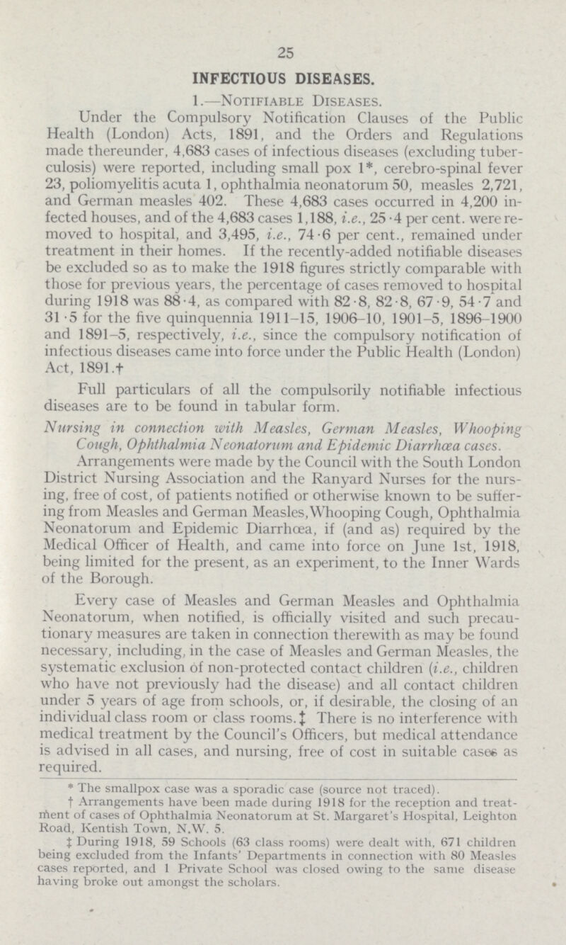 25 INFECTIOUS DISEASES. 1.—Notifiable Diseases. Under the Compulsory Notification Clauses of the Public Health (London) Acts, 1891, and the Orders and Regulations made thereunder, 4,683 cases of infectious diseases (excluding tuber culosis) were reported, including small pox 1*, cerebro-spinal fever 23, poliomyelitis acuta 1, ophthalmia neonatorum 50, measles 2,721, and German measles 402. These 4,683 cases occurred in 4,200 in fected houses, and of the 4,683 cases 1,188, i.e., 25.4 per cent, were re moved to hospital, and 3,495, i.e., 74.6 per cent., remained under treatment in their homes. If the recently-added notifiable diseases be excluded so as to make the 1918 figures strictly comparable with those for previous years, the percentage of cases removed to hospital during 1918 was 88.4, as compared with 82.8, 82.8, 67.9, 54.7 and 31.5 for the five quinquennia 1911-15, 1906-10, 1901-5, 1896-1900 and 1891-5, respectively, i.e., since the compulsory notification of infectious diseases came into force under the Public Health (London) Act, 1891 † Full particulars of all the compulsory notifiable infectious diseases are to be found in tabular form. Nursing in connection with Measles, German Measles, Whooping Cough, Ophthalmia Neonatorum and Epidemic Diarrhoea cases. Arrangements were made by the Council with the South London District Nursing Association and the Ran yard Nurses for the nurs ing, free of cost, of patients notified or otherwise known to be suffer ing from Measles and German Measles, Whooping Cough, Ophthalmia Neonatorum and Epidemic Diarrhoea, if (and as) required by the Medical Officer of Health, and came into force on June 1st, 1918, being limited for the present, as an experiment, to the Inner Wards of the Borough. Every case of Measles and German Measles and Ophthalmia Neonatorum, when notified, is officially visited and such precau tionary measures are taken in connection therewith as may be found necessary, including, in the case of Measles and German Measles, the systematic exclusion of non-protected contact children (i.e., children who have not previously had the disease) and all contact children under 5 years of age from schools, or, if desirable, the closing of an individual class room or class rooms. 0135‡ There is no interference with medical treatment by the Council's Officers, but medical attendance is advised in all cases, and nursing, free of cost in suitable case* as required. * The smallpox case was a sporadic case (source not traced). † Arrangements have been made during 1918 for the reception and treat ment of cases of Ophthalmia Neonatorum at St. Margaret's Hospital, Leighton Road, Kentish Town, N.W. 5. ‡ During 1918, 59 Schools (63 class rooms) were dealt with, 671 children being excluded from the Infants' Departments in connection with 80 Measles cases reported, and 1 Private School was closed owing to the same disease having broke out amongst the scholars.