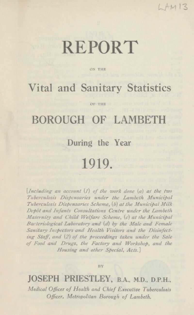 REPORT ON THE Vital and Sanitary Statistics OF THE BOROUGH OF LAMBETH During the Year 1919. Including an account (1) of the work done (a) at the two Tuberculosis Dispensaries under the Lambeth Municipal Tuberculosis Dispensaries Scheme, (b) at the Municipal Milk Depôt and Infants Consultations Centre under the Lambeth Maternity and Child Welfare Scheme, (c) at the Municipal Bacteriological Laboratory and (d) by the Male and Female Sanitary Inspectors and Health Visitors and the Disinfect ing Staff, and (2) of the proceedings taken under the Sale of Food and Drugs, the Factory and Workshop, and the Housing and other Special, Acts.] BY JOSEPH PRIESTLEY, B.A., M.d., D P.H., Medical Officer of Health and Chief Executive Tuberculosis Officer, Metropolitan Borough of Lambeth.