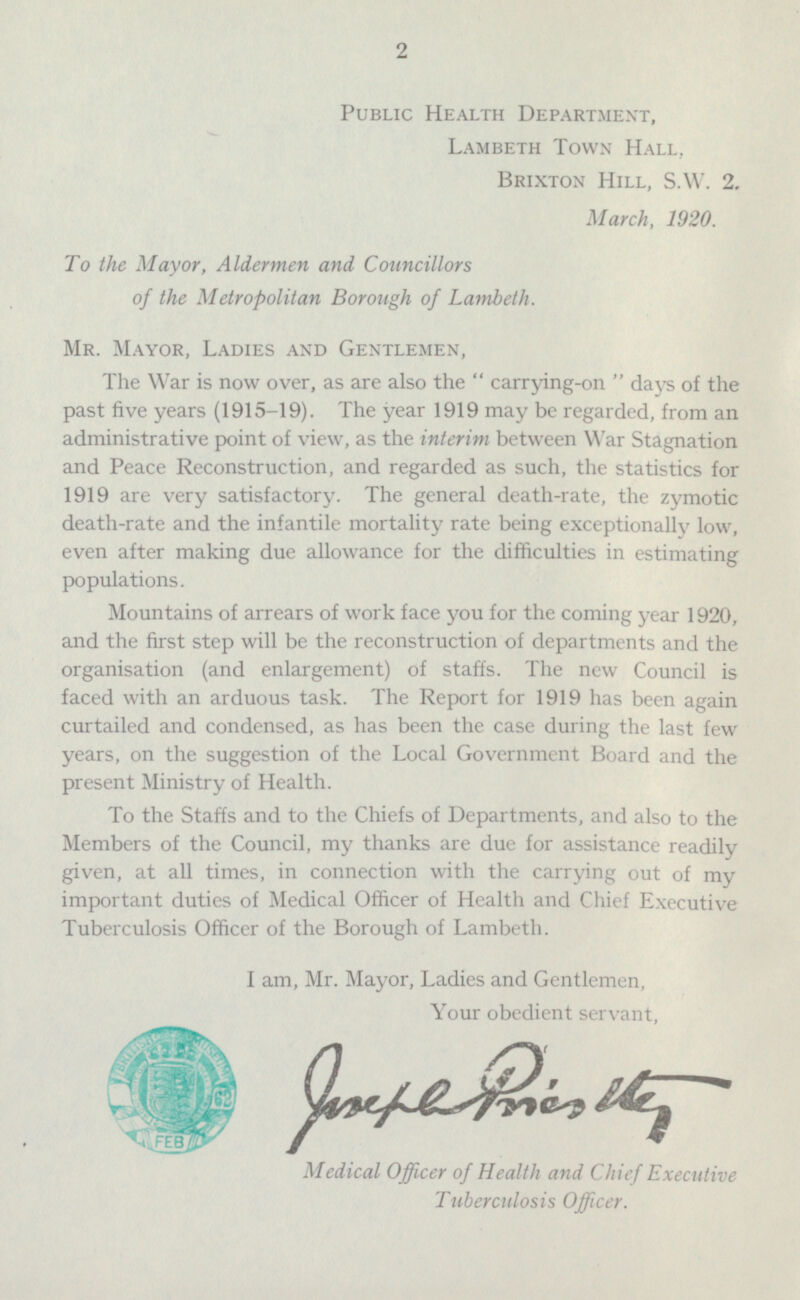 Public Health Department, Lambeth Town Hall, Brixton Hill, S.W. 2. March, 1920. To the Mayor, Aldermen and Councillors of the Metropolitan Borough of Lambeth. Mr. Mayor, Ladies and Gentlemen, The War is now over, as are also the  carrying-on  days of the past five years (1915-19). The year 1919 may be regarded, from an administrative point of view, as the interim between War Stagnation and Peace Reconstruction, and regarded as such, the statistics for 1919 are very satisfactory. The general death-rate, the zymotic death-rate and the infantile mortality rate being exceptionally low, even after making due allowance for the difficulties in estimating populations. Mountains of arrears of work face you for the coming year 1920, and the first step will be the reconstruction of departments and the organisation (and enlargement) of staffs. The new Council is faced with an arduous task. The Report for 1919 has been again curtailed and condensed, as has been the case during the last few years, on the suggestion of the Local Government Board and the present Ministry of Health. To the Staffs and to the Chiefs of Departments, and also to the Members of the Council, my thanks are due for assistance readily given, at all times, in connection with the carrying out of my important duties of Medical Officer of Health and Chief Executive Tuberculosis Officer of the Borough of Lambeth. I am, Mr. Mayor, Ladies and Gentlemen, Your obedient servant, Medical Officer of Health and Chief Executive Tuberculosis Officer.