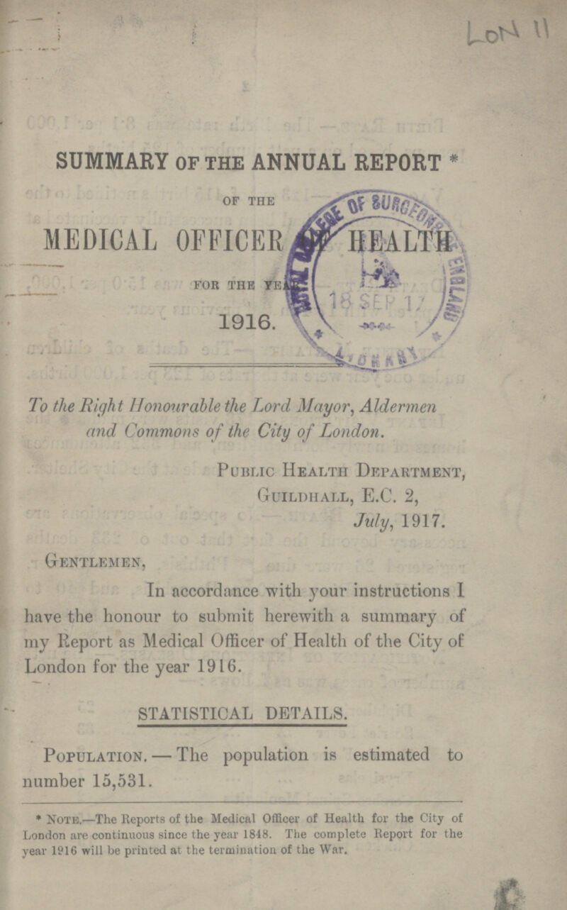 LON 11 SUMMARY OF THE ANNUAL REPORT * 0F THE MEDICAL OFFICER OF HEALTH FOR THE YEAR 1916 To the Right Honourable the Lord Mayor, Aldermen and Commons of the City of London. Public Health Department, Guildhall, E.G. 2, July, 1917. Gentlemen, In accordance with your instructions I have the honour to submit herewith a summary of my Report as Medical Officer of Health of the City of London for the year 1916. STATISTICAL DETAILS. Population.— The population is estimated to number 15,531. * Note.—The Reports of the Medical Officer of Health for the City of London are continuous since the year 1848. The complete Report for the year 1916 will be printed at the termination of the War.