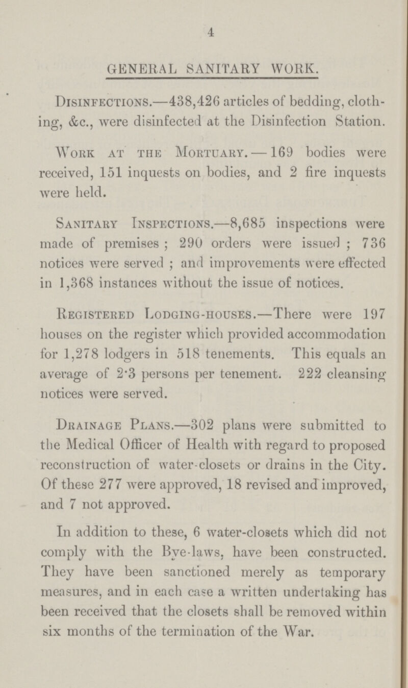 4 GENERAL SANITARY WORK. Disinfections.—438,426 articles of bedding, cloth ing, &c., were disinfected at the Disinfection Station. Work at the Mortuary.—169 bodies were received, 151 inquests on bodies, and 2 fire inquests were held. Sanitary Inspections.—8,685 inspections were made of premises; 290 orders were issued; 736 notices were served; and improvements were effected in 1,368 instances without the issue of notices. Registered Lodging-houses.—There were 197 houses on the register which provided accommodation for 1,278 lodgers in 518 tenements. This equals an average of 2.3 persons per tenement. 222 cleansing notices were served. Drainage Plans.—302 plans were submitted to the Medical Officer of Health with regard to proposed reconstruction of water-closets or drains in the City. Of these 277 were approved, 18 revised and improved, and 7 not approved. In addition to these, 6 water-closets which did not comply with the Bye laws, have been constructed. They have been sanctioned merely as temporary measures, and in each case a written undertaking has been received that the closets shall be removed within six months of the termination of the War.