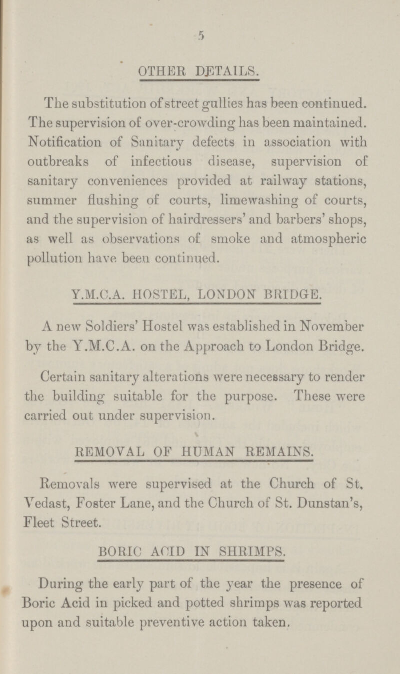 5 OTHER DETAILS. The substitution of street gullies has been continued. The supervision of over-crowding has been maintained. Notification of Sanitary defects in association with outbreaks of infectious disease, supervision of sanitary conveniences provided at railway stations, summer flushing of courts, limewashing of courts, and the supervision of hairdressers' and barbers' shops, as well as observations of smoke and atmospheric pollution have been continued. Y.M.C.A. HOSTEL, LONDON BRIDGE. A new Soldiers' Hostel was established in November by the Y.M.C.A. on the Approach to London Bridge. Certain sanitary alterations were necessary to render the building suitable for the purpose. These were carried out under supervision. REMOVAL OF HUMAN REMAINS. Removals were supervised at the Church of St. Vedast, Foster Lane, and the Church of St. Dunstan's, Fleet Street. BORIC ACID IN SHRIMPS. During the early part of the year the presence of Boric Acid in picked and potted shrimps was reported upon and suitable preventive action taken.