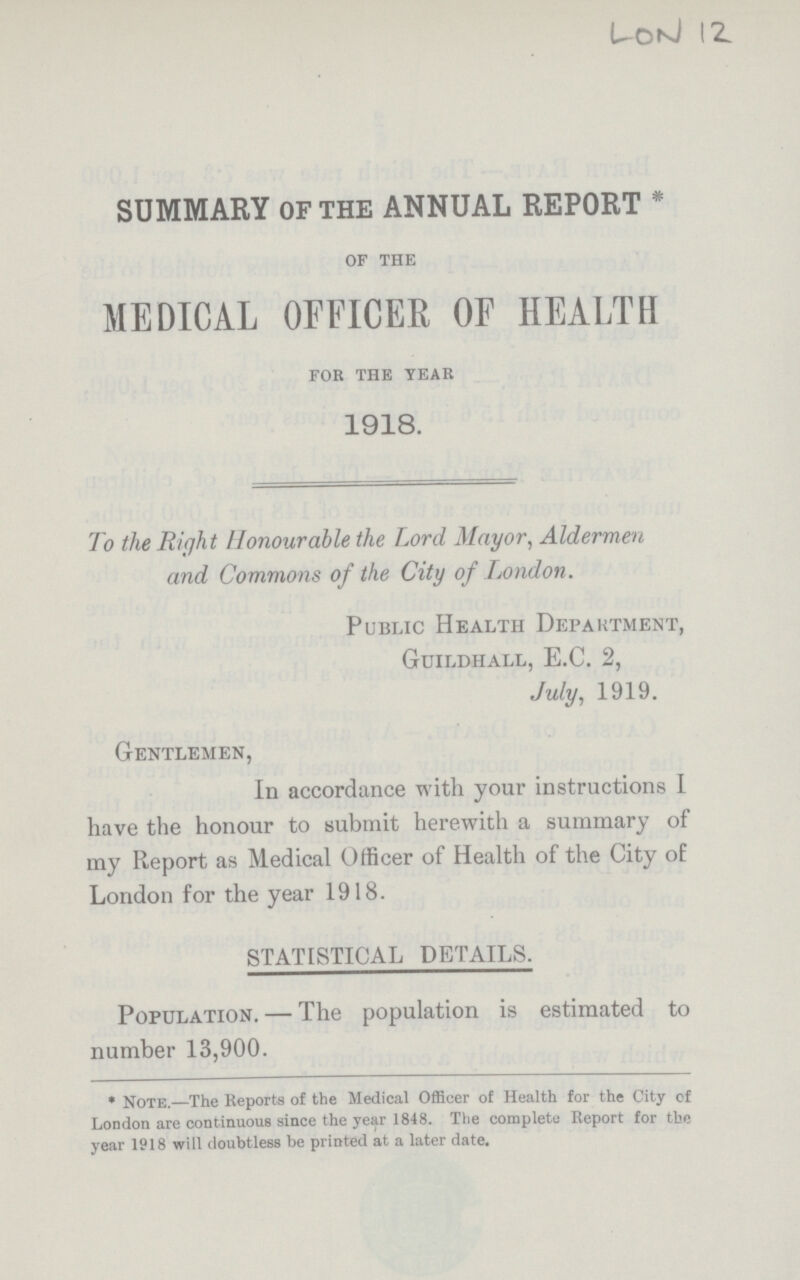 LON 12 SUMMARY OF THE ANNUAL REPORT * OF THE MEDICAL OFFICER OF HEALTH FOR THE YEAR 1918. To the Right Honourable the Lord Mayor, Aldermen and Commons of the City of London. Public Health DepaRtment, Guildhall, E.C. 2, July, 1919. Gentlemen, In accordance with your instructions I have the honour to submit herewith a summary of my Report as Medical Officer of Health of the City of London for the year 1918. STATISTICAL DETAILS. Population. — The population is estimated to number 13,900. * Note.—The Reports of the Medical Officer of Health for the City of London are continuous since the year 1848. The complete Report for the year 1918 will doubtless be printed at a later date.