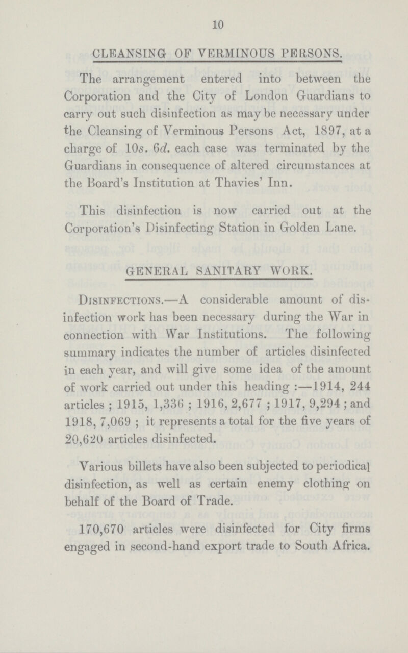 10 CLEANSING OF VERMINOUS PERSONS. The arrangement entered into between the Corporation and the City of London Guardians to carry out such disinfection as may be necessary under the Cleansing of Verminous Persons Act, 1897, at a charge of 10s. 6d. each case was terminated by the Guardians in consequence of altered circumstances at the Board's Institution at Thavies' Inn. This disinfection is now carried out at the Corporation's Disinfecting Station in Golden Lane. GENERAL SANITARY WORK. Disinfections.—A considerable amount of dis infection work has been necessary during the War in connection with War Institutions. The following summary indicates the number of articles disinfected in each year, and will give some idea of the amount of work carried out under this heading:—1914, 244 articles; 1915, 1,336; 1916, 2,677; 1917, 9,294; and 1918, 7,069; it represents a total for the five years of 20,620 articles disinfected. Various billets have also been subjected to periodical disinfection, as well as certain enemy clothing on behalf of the Board of Trade. 170,670 articles were disinfected for City firms engaged in second-hand export trade to South Africa.