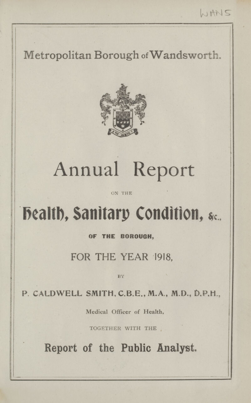 WAN 5 Metropolitan Borough of Wandsworth. Annual Report on the Health, Sanitary Condition, &c., OF THE BOROUGH, FOR THE YEAR 1918, by P. CALDWELL SMITH. C.B.E., M.A., M.D., D.P.M., Medical Officer of Health, TOGETHER WITH THE Report of the Public Analyst.