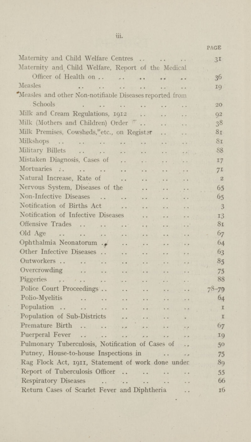 iii. PAGE Maternity and Child Welfare Centres 31 Maternity and Child Welfare, Report of the Medical Officer of Health on 36 Measles 19 'Measles and other Non-notifiable Diseases reported from Schools 20 Milk and Cream Regulations, 1912 92 Milk (Mothers and Children) Order 38 Milk Premises, Cowsheds,etc., on Register 81 Milkshops 81 Military Billets 88 Mistaken Diagnosis, Cases of 17 Mortuaries 71 Natural Increase, Rate of 2 Nervous System, Diseases of the 65 Non-Infective Diseases 65 Notification of Births Act 3 Notification of Infective Diseases 13 Offensive Trades 81 Old Age 67 Ophthalmia Neonatorum 64 Other Infective Diseases 63 Outworkers 85 Overcrowding 75 Piggeries 88 Police Court Proceedings 78_79 Polio-Myelitis 64 Population 1 Population of Sub-Districts 1 Premature Birth 67 Puerperal Fever 19 Pulmonary Tuberculosis, Notification of Cases of 50 Putney, House-to-house Inspections in 75 Rag Flock Act, 1911, Statement of work done under 89 Report of Tuberculosis Officer 55 Respiratory Diseases 66 Return Cases of Scarlet Fever and Diphtheria 16