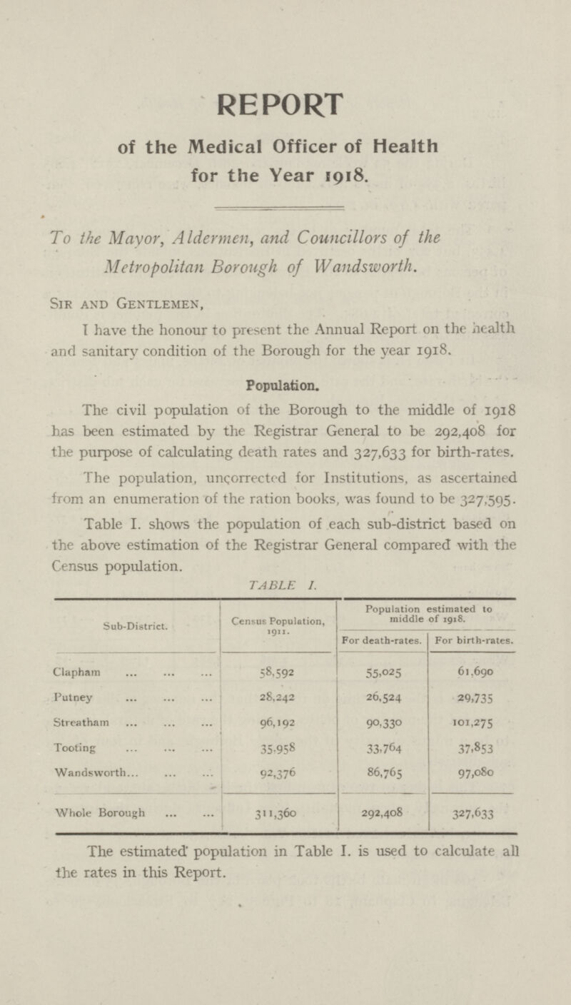 REPORT of the Medical Officer of Health for the Year 1918. To the Mayor, Aldermen, and Councillors of the Metropolitan Borough of Wandsworth. Sir and Gentlemen, I have the honour to present the Annual Report on the health and sanitary condition of the Borough for the year 1918. Population. The civil population of the Borough to the middle of 1918 has been estimated by the Registrar General to be 292,408 for the purpose of calculating death rates and 327,633 for birth-rates. The population, uncorrected for Institutions, as ascertained from an enumeration of the ration books, was found to be 327,595. Table I. shows the population of each sub-district based on the above estimation of the Registrar General compared with the Census population. TABLE I. Sub-District. Census Population, 1911. Population estimated to middle of 1918 For death-rates. For birth-rates. Clapham 58.592 55,025 61.690 Putney 28,242 26,524 29,735 Streatham 96,192 90,330 101,275 Tooting 35,958 33,764 37,853 Wandsworth 92,376 86,765 97,080 Whole Borough 311,360 292,408 327,633 The estimated population in Table I. is used to calculate all the rates in this Report.