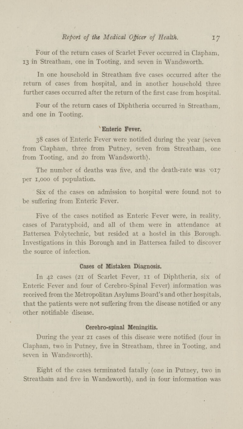 17 Report of the Medical Officer of Health. Four of the return cases of Scarlet Fever occurred in Clapham, 13 in Streatham, one in Tooting, and seven in Wandsworth. In one household in Streatham five cases occurred after the return of cases from hospital, and in another household three further cases occurred after the return of the first case from hospital. Four of the return cases of Diphtheria occurred in Streatham, and one in Tooting. Enteric Fever. 38 cases of Enteric Fever were notified during the year (seven from Clapham, three from Putney, seven from Streatham, one from Tooting, and 20 from Wandsworth). The number of deaths was five, and the death-rate was .017 per 1,000 of population. Six of the cases on admission to hospital were found not to be suffering from Enteric Fever. Five of the cases notified as Enteric Fever were, in reality, cases of Paratyphoid, and all of them were in attendance at Battersea Polytechnic, but resided at a hostel in this Borough. Investigations in this Borough and in Battersea failed to discover the source of infection. Cases of Mistaken Diagnosis. In 42 cases (21 of Scarlet Fever, 11 of Diphtheria, six of Enteric Fever and four of Cerebro-Spinal Fever) information was received from the Metropolitan Asylums Board's and other hospitals, that the patients were not suffering from the disease notified or any other notifiable disease. Cerebro-spinal Meningitis. During the year 21 cases of this disease were notified (four in Clapham, two in Putney, five in Streatham, three in Tooting, and seven in Wandsworth). Eight of the cases terminated fatally (one in Putney, two in Streatham and five in Wandsworth), and in four information was