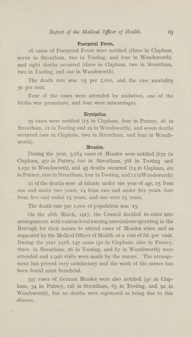 19 Report of the Medical Officer of Health. Puerperal Fever. 16 cases of Puerperal Fever were notified (three in Clapham, seven in Streatham, two in Tooting, and four in Wandsworth) and eight deaths occurred (three in Clapham, two in Streatham, two in Tooting, and one in Wandsworth). The death rate was .05 per 1,000, and the case mortality 50 per cent. Four of the cases were attended by midwives, one of the births was premature, and four were miscarriages. Erysipelas. 95 cases were notified (15 in Clapham, four in Putney, 26 in Streatham, 21 in Tooting and 29 in Wandsworth), and seven deaths occurred (one in Clapham, two in Streatham, and four in Wands worth) . Measles. During the year, 3,184 cases of Measles were notified (672 in Clapham, 472 in Putney, 620 in Streatham, 368 in Tooting and 1,052 in Wandsworth), and 45 deaths occurred (14 in Clapham, six in Putney, nine in Streatham, four in Tooting, and 12 inWandsworth) 11 of the deaths were of infants under one year of age, 15 from one and under two years, 14 from two and under five years, four from five and under 15 years, and one over 15 years. The death-rate per 1,000 of population was .15. On the 28th March, 1917, the Council decided to enter into arrangements with various local nursing associations operating in the Borough for their nurses to attend cases of Measles when and as requested by the Medical Officer of Health at a cost of 8d. per visit. During the year 1918, 147 cases (52 in Clapham, nine in Putney, three in Streatham, 16 in Tooting, and 67 in Wandsworth) were attended and 1,996 visits were made by the nurses. The arrange ment has proved very satisfactory and the work of the nurses has been found most beneficial. 397 cases of German Measles were also notified (90 in Clap ham, 34 in Putney, 116 in Streatham, 65 in Tooting, and 92 in Wandsworth), but no deaths were registered as being due to this disease.