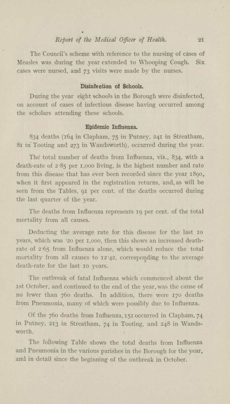 21 Report of the Medical Officer of Health. The Council's scheme with reference to the nursing of cases of Measles was during the year extended to Whooping Cough. Six cases were nursed, and 73 visits were made by the nurses. Disinfection of Schools. During the year eight schools in the Borough were disinfected, on account of cases of infectious disease having occurred among the scholars attending these schools. Epidemic Influenza. 834 deaths (164 in Clapham, 75 in Putney, 241 in Streatham, 81 in Tooting and 273 in Wandsworth), occurred during the year. The total number of deaths from Influenza, viz., 834, with a death-rate of 2.85 per 1,000 living, is the highest number and rate from this disease that has ever been recorded since the year 1890, when it first appeared in the registration returns, and, as will be seen from the Tables, 91 per cent. of the deaths occurred during the last quarter of the year. The deaths from Influenza represents 19 per cent. of the total mortality from all causes. Deducting the average rate for this disease for the last 10 years, which was .20 per 1,000, then this shows an increased death rate of 2.65 from Influenza alone, which would reduce the total mortality from all causes to 12.42, corresponding to the average death-rate for the last 10 years. The outbreak of fatal Influenza which commenced about the 1st October, and continued to the end of the year, was the cause of no fewer than 760 deaths. In addition, there were 170 deaths from Pneumonia, many of which were possibly due to Influenza. Of the 760 deaths from Influenza, 151 occurred in Clapham, 74 in Putney, 213 in Streatham, 74 in Tooting, and 248 in Wands worth. The following Table shows the total deaths from Influenza and Pneumonia in the various parishes in the Borough for the year, and in detail since the beginning of the outbreak in October.