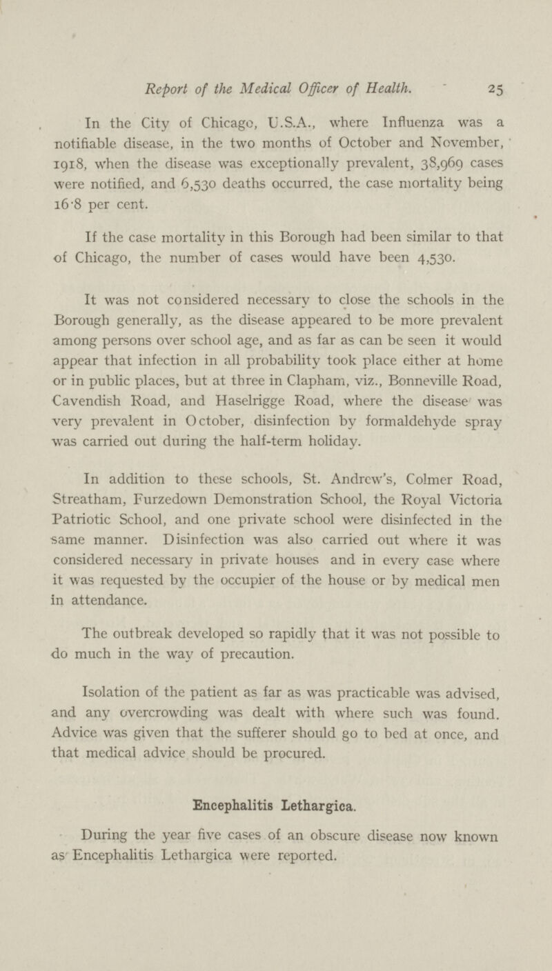 25 Report of the Medical Officer of Health. In the City of Chicago, U.S.A., where Influenza was a notifiable disease, in the two months of October and November, 1918, when the disease was exceptionally prevalent, 38,960 cases were notified, and 6,530 deaths occurred, the case mortality being 16.8 per cent. If the case mortality in this Borough had been similar to that of Chicago, the number of cases would have been 4,530. It was not considered necessary to close the schools in the Borough generally, as the disease appeared to be more prevalent among persons over school age, and as far as can be seen it would appear that infection in all probability took place either at home or in public places, but at three in Clapham, viz., Bonneville Road, Cavendish Road, and Haselrigge Road, where the disease was very prevalent in October, disinfection by formaldehyde spray was carried out during the half-term holiday. In addition to these schools, St. Andrew's, Colmer Road, Streatham, Furzedown Demonstration School, the Royal Victoria Patriotic School, and one private school were disinfected in the same manner. Disinfection was also carried out where it was considered necessary in private houses and in every case where it was requested by the occupier of the house or by medical men in attendance. The outbreak developed so rapidly that it was not possible to do much in the way of precaution. Isolation of the patient as far as was practicable was advised, and any overcrowding was dealt with where such was found. Advice was given that the sufferer should go to bed at once, and that medical advice should be procured. Encephalitis Lethargica. During the year five cases of an obscure disease now known as Encephalitis Lethargica were reported.