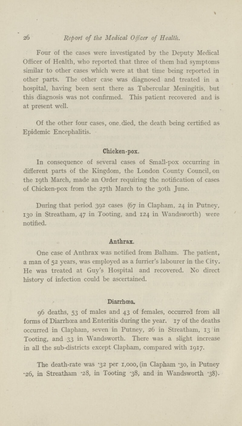 26 Report of the Medical Officer of Health. Four of the cases were investigated by the Deputy Medical Officer of Health, who reported that three of them had symptoms similar to other cases which were at that time being reported in other parts. The other case was diagnosed and treated in a hospital, having been sent there as Tubercular Meningitis, but this diagnosis was not confirmed. This patient recovered and is at present well. Of the other four cases, one. died, the death being certified as Epidemic Encephalitis. Chicken-pox. In consequence of several cases of Small-pox occurring in different parts of the Kingdom, the London County Council, on the 19th March, made an Order requiring the notification of cases of Chicken-pox from the 27th March to the 30th June. During that period 392 cases (67 in Clapham, 24 in Putney, 130 in Streatham, 47 in Tooting, and 124 in Wandsworth) were notified. Anthrax. One case of Anthrax was notified from Balham. The patient, a man of 52 years, was employed as a furrier's labourer in the City. He was treated at Guy's Hospital and recovered. No direct history of infection could be ascertained. Diarrhœa. 96 deaths, 53 of males and 43 of females, occurred from all forms of Diarrhoea and Enteritis during the year. 17 of the deaths occurred in Clapham, seven in Putney, 26 in Streatham, 13 in Tooting, and 33 in Wandsworth. There was a slight increase in all the sub-districts except Clapham, compared with 1917. The death-rate was .32 per 1,000, (in Clapham .30, in Putney .26, in Streatham .28, in Tooting .38, and in Wandsworth .38).