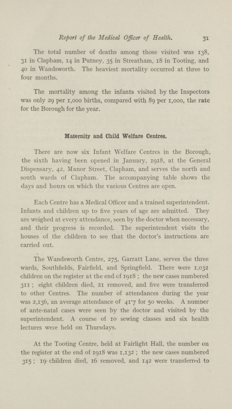 31 Report of the Medical Officer of Health. The total number of deaths among those visited was 138, 31 in Clapham, 14 in Putney, 35 in Streatham, 18 in Tooting, and 40 in Wandsworth. The heaviest mortality occurred at three to four months. The mortality among the infants visited by the Inspectors was only 29 per 1,000 births, compared with 89 per 1,000, the rate for the Borough for the year. Maternity and Child Welfare Centres. There are now six Infant Welfare Centres in the Borough, the sixth having been opened in January, 1918, at the General Dispensary, 42, Manor Street, Clapham, and serves the north and south wards of Clapham. The accompanying table shows the days and hours on which the various Centres are open. Each Centre has a Medical Officer and a trained superintendent. Infants and children up to five years of age are admitted. They are weighed at every attendance, seen by the doctor when necessary, and their progress is recorded. The superintendent visits the houses of the children to see that the doctor's instructions are carried out. The Wandsworth Centre, 275, Garratt Lane, serves the three wards, Southfields, Fairfield, and Springfield. There were 1,032 children on the register at the end of 1918 ; the new cases numbered 311 ; eight children died, 21 removed, and five were transferred to other Centres. The number of attendances during the year was 2,136, an average attendance of 41.7 for 50 weeks. A number of ante-natal cases were seen by the doctor and visited by the superintendent. A course of 10 sewing classes and six health lectures were held on Thursdays. At the Tooting Centre, held at Fairlight Hall, the number on the register at the end of 1918 was 1,132 ; the new cases numbered 315 ; 19 children died, 16 removed, and 142 were transferred to