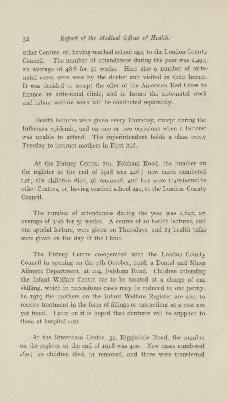 32 Report of the Medical Officer of Health. other Centres, or, having reached school age, to the London County Council. The number of attendances during the year was 2,493, an average of 48.8 for 51 weeks. Here also a number of ante natal cases were seen by the doctor and visited in their homes. It was decided to accept the offer of the American Red Cross to finance an ante-natal clinic, and in future the ante-natal work and infant welfare work will be conducted separately. Health lectures were given every Thursday, except during the Influenza epidemic, and on one or two occasions when a lecturer was unable to attend. The superintendent holds a class every Tuesday to instruct mothers in First Aid. At the Putney Centre, 104, Felsham Road, the number on the register at the end of 1918 was 446 ; new cases numbered 121; six children died, 16 removed, and five were transferred to other Centres, or, having reached school age, to the London County Council. The number of attendances during the year was 1,627, an average of 3.26 for 50 weeks. A course of 10 health lectures, and one special lecture, were given on Thursdays, and 24 health talks were given on the day of the Clinic. The Putney Centre co-operated with the London County Council in opening on the 7th October, 1918, a Dental and Minor Ailment Department, at 104, Felsham Road. Children attending the Infant Welfare Centre are to be treated at a charge of one shilling, which in necessitous cases may be reduced to one penny. In 1919 the mothers on the Infant Welfare Register are also to receive treatment in the form of fillings or extractions at a cost not yet fixed. Later on it is hoped that dentures will be supplied to them at hospital cost. At the Streatham Centre, 37, Riggindale Road, the number on the register at the end of 1918 was 400. New cases numbered 160 ; 10 children died, 31 removed, and three were transferred