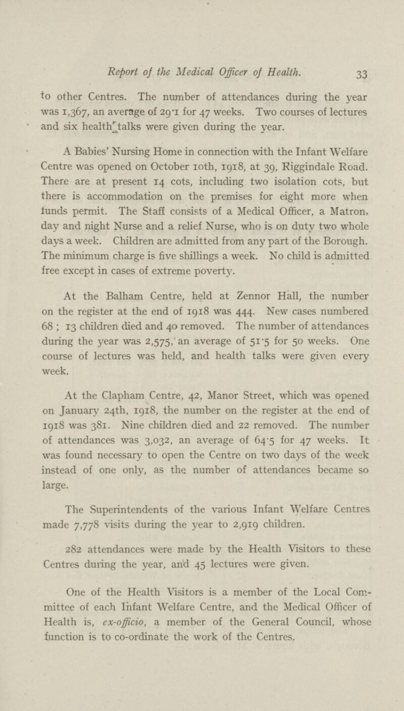 33 Report of the Medical Officer of Health. to other Centres. The number of attendances during the year was 1,367, an average of 29.1 for 47 weeks. Two courses of lectures and six health talks were given during the year. A Babies' Nursing Home in connection with the Infant Welfare Centre was opened on October 10th, 1918, at 39, Riggindale Road. There are at present 14 cots, including two isolation cots, but there is accommodation on the premises for eight more when funds permit. The Staff consists of a Medical Officer, a Matron, day and night Nurse and a relief Nurse, who is on duty two whole days a week. Children are admitted from any part of the Borough. The minimum charge is five shillings a week. No child is admitted free except in cases of extreme poverty. At the Balham Centre, held at Zennor Hall, the number on the register at the end of 1918 was 444. New cases numbered 68 ; 13 children died and 40 removed. The number of attendances during the year was 2,575, an average of 51.5 for 50 weeks. One course of lectures was held, and health talks were given every week. At the Clapham Centre, 42, Manor Street, which was opened on January 24th, 1918, the number on the register at the end of 1918 was 381. Nine children died and 22 removed. The number of attendances was 3,032, an average of 64.5 for 47 weeks. It was found necessary to open the Centre on two days of the week instead of one only, as the number of attendances became so large. The Superintendents of the various Infant Welfare Centres made 7,778 visits during the year to 2,919 children. 282 attendances were made by the Health Visitors to these Centres during the year, and 45 lectures were given. One of the Health Visitors is a member of the Local Com mittee of each Infant Welfare Centre, and the Medical Officer of Health is, ex-officio, a member of the General Council, whose function is to co-ordinate the work of the Centres.