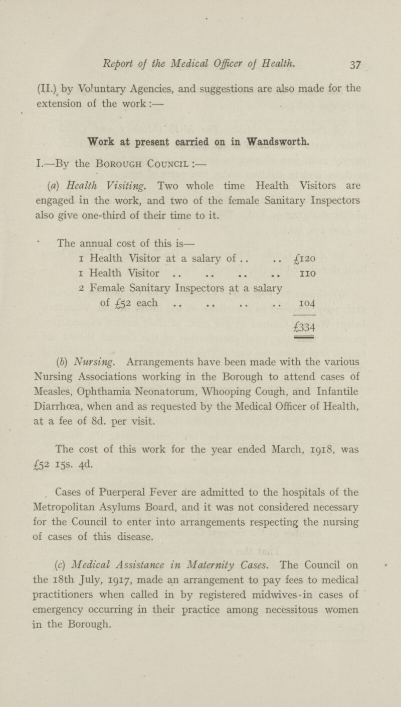 37 Report of the Medical Officer of Health. (II.) by Voluntary Agencies, and suggestions are also made for the extension of the work:— Work at present carried on in Wandsworth. 1.—By the Borough Council:— (a) Health Visiting. Two whole time Health Visitors are engaged in the work, and two of the female Sanitary Inspectors also give one-third of their time to it. The annual cost of this is— 1 Health Visitor at a salary of £120 1 Health Visitor 110 2 Female Sanitary Inspectors at a salary of £52 each 104 £334 (b) Nursing. Arrangements have been made with the various Nursing Associations working in the Borough to attend cases of Measles, Ophthamia Neonatorum, Whooping Cough, and Infantile Diarrhoea, when and as requested by the Medical Officer of Health, at a fee of 8d. per visit. The cost of this work for the year ended March, 1918, was £52 15s. 4d. Cases of Puerperal Fever are admitted to the hospitals of the Metropolitan Asylums Board, and it was not considered necessary for the Council to enter into arrangements respecting the nursing of cases of this disease. (c) Medical Assistance in Maternity Cases. The Council on the 18th July, 1917, made an arrangement to pay fees to medical practitioners when called in by registered midwives in cases of emergency occurring in their practice among necessitous women in the Borough.