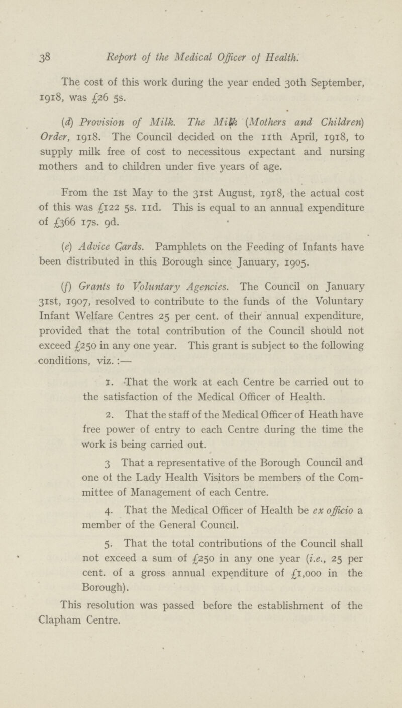 38 Report of the Medical Officer of Health. The cost of this work during the year ended 30th September, 1918, was £26 5s. (d) Provision of Milk. The Milk (Mothers and Children) Order, 1918. The Council decided on the nth April, 1918, to supply milk free of cost to necessitous expectant and nursing mothers and to children under five years of age. From the 1st May to the 31st August, 1918, the actual cost of this was £122 5s. 11d. This is equal to an annual expenditure of £366 17s. 9d. (e) Advice Cards. Pamphlets on the Feeding of Infants have been distributed in this Borough since January, 1905. (f) Grants to Voluntary Agencies. The Council on January 31st, 1907, resolved to contribute to the funds of the Voluntary Infant Welfare Centres 25 per cent. of their annual expenditure, provided that the total contribution of the Council should not exceed £250 in any one year. This grant is subject to the following conditions, viz.:— 1. That the work at each Centre be carried out to the satisfaction of the Medical Officer of Health. 2. That the staff of the Medical Officer of Heath have free power of entry to each Centre during the time the work is being carried out. 3 That a representative of the Borough Council and one of the Lady Health Visitors be members of the Com mittee of Management of each Centre. 4. That the Medical Officer of Health be ex officio a member of the General Council. 5. That the total contributions of the Council shall not exceed a sum of £250 in any one year (i.e., 25 per cent. of a gross annual expenditure of £1,000 in the Borough). This resolution was passed before the establishment of the Clapham Centre.